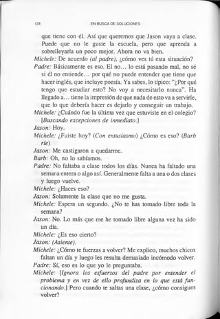 128 EN BUSCA DE SOLUCIONES
que tiene con él. Así que queremos que Jason vaya a clase.
Puede que no le guste la escuela, pero que aprenda a
sobrellevarla un poco mejor. Ahora no va bien.
Michele: De acuerdo (al padre), ¿cómo ves tú esta situación?
Padre: Básicamente es eso. El no... lo está pasando mal, no sé
si él no entiende... por qué no puede entender que tiene que
hacer inglés, que incluye poesía. Ya sabes, lo típico: “¿Por qué
tengo que estudiar esto? No voy a necesitarlo nunca”. Ha
llegado a ... tiene la impresión de que nada de esto va a servirle,
que lo que debería hacer es dejarlo y conseguir un trabajo.
Michele: ¿Cuándo fue la última vez que estuviste en el colegio?
[Buscando excepciones de inmediato.]
Jason: Hoy.
Michele: ¿Fuiste hoy? (Con entusiasmo) ¿Cómo es eso? (Barb
ríe)
Jason: Me castigaron a quedarme.
Barb: Oh, no lo sabíamos.
Padre: No faltaba a clase todos los días. Nunca ha faltado una
semana entera o algo así. Generalmente falta a una o dos clases
y luego vuelve.
Michele: ¿Haces eso?
Jason: Solamente la clase que no me gusta.
Michele: Espera un segundo. ¿No te has tomado libre toda la
semana?
Jason: No. Lo más que me he tomado libre alguna vez ha sido
un día.
Michele: ¿Es eso cierto?
Jason: (Asiente).
Michele: ¿Cómo te fuerzas a volver? Me explico, muchos chicos
faltan un día y luego les resulta demasiado incómodo volver.
Padre: Sí, eso es lo que yo le preguntaba.
Michele: [Ignora los esfuerzos del padre por entender el
problema y en vez de ello profundiza en lo que está fun­
cionando.] Pero cuando te saltas una clase, ¿cómo consigues
volver?
 