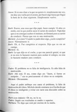 LA SESION COMO INTERVENCION 129
Jason: Si es una clase a la que no quiero ir, simplemente me voy,
me doy una vuelta por el centro, por hacer algo hasta que llegue
la hora de la clase siguiente. Simplemente vuelvo.
* * *
Barb: Bueno, una cosa que dijo papá, Jason cumple 16 años en
otoño, con lo que podría sacar el carnet de conducir. Papá dijo
que si no consigue acabar el instituto, no firmará para su carnet
de conducir. Pienso que eso es una motivación.
Michele: ¿Le crees? Cuando tu padre dice algo, ¿suele cumplirlo?
Jason: Normalmente sí.
Barb: Oh, sí. Fue categórico al respecto. Dijo que no era un
castigo.
Michele: Sí.
Barb: Lo que dijo en el coche, y que me pareció genial, es que
si no eres lo bastante maduro para acabar el colegio, no eras
lo bastante maduro para conducir.
* * *
Padre: El problema no es falta de inteligencia. Es sólo falta de
motivación.
Barb: Ahí está. O sea, como digo yo: “Jason, si fueras un
estúpido...” eso es precisamente: el chico no es estúpido.
Michele: Obviamente.
Aquí el padre atribuye una causa al problema, la falta de
motivación del chico. Michele decide centrarse en el hecho de que
el chico es inteligente y evitar con tacto una discusión sobre su
motivación.
Barb (con énfasis): Oh no, no lo es.
Padre: Según sus resultados es medio o superior.
Barbara: Yo digo que está por encima de la media.
 