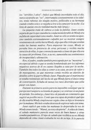 12 EN BUSCA DE SOLUCIONES
los “terribles 3 años”. Indicó que Mindy incordiaba todo el día,
nunca aceptaba un “no”, interrumpía constantemente a los adul­
tos, tenía rabietas sin ningún motivo, pellizcaba a su hermana
cuando estaba sola y se negaba a irse a la cama por la noche. (La
lista de quejas era en realidad mucho más larga.)
La pequeña traía de cabeza a toda la familia. Janet estaba
segura de que lo que causaba la conducta intolerable de Mindy era
sufalta de capacidad como madre. Janet no sólo se sentía incapaz,
sino también extremadamente culpable por no mostrar siempre
sentimientos de cariño hacia Mindy, algo que ella creía que sentían
todas las buenas madres. Para empeorar las cosas, Mindy se
portaba bien en presencia de otras personas y recibía mucha
atención de ellas, lo que convencía aun más a Janet de que ella era
la causa delproblema. Esto, a su vez, aumentaba sus sentimientos
de incapacidad y alienación.
Ken, elpadre, estaba también preocupado por su “monstruo”,
en especial debido a que se sentía bombardeado por los informes
negativos acerca de él en cuanto llegaba a casa por la noche.
También iba todos los días a comer a su casa, un acto de valor o
de masoquismo, ya que mientras comía recibía un aluvión de
detalles sobre la guerra Mindy-Janet. Pensaba que el matrimonio
se estaba resintiendo del hecho de que Mindyfuera el único tema
de conversación. Echaba de menos los ratos divertidos que solía
pasar con Janet.
Durante la primera sesión parecía imposible conseguir que la
pareja interrumpiera su letanía de quejas y se centrase en unpunto
de partida. Sin embargo, Janet hizo de pasada un comentario que
sugirió unposible inicio. Contó que era capaz depredecir qué tipo
de día tendría Mindy simplemente según cómo su hija se levantara
por la mañana. Michele estaba deseosa de explorar más este tema.
Janet explicó que todas las mañanas la despertaba la voz de
Mindy anunciando: “Mamá, ya estoy despierta”.A oídos de Janet,
el saludo mañanero parecía unas veces de buen humor y otras
sonaba quejumbroso. El tipo de saludo que recibía a su vez Mindy
dependía de cómo Janet evaluaba la voz de su hija. Si le parecía
 