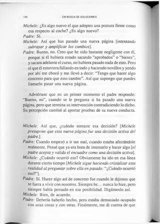 130 EN BUSCA DE SOLUCIONES
Michele: ¿Es algo nuevo el que adoptes una postura firme como
esa respecto al coche? ¿Es algo nuevo?
Padre: Sí.
Michele: Así que has pasado una nueva página [intentando
subrayar y amplificar los cambios].
Padre: Bueno, no. Creo que he sido bastante negligente con él,
porque si él hubiera estado sacando “aprobados” o “bienes”,
y sacara adelante el curso, no hubiera pasado nada de esto. Pero
el que él estuviera fallando en todo y haciendo novillos y yendo
por ahí me chocó y me llevó a decir: “Tengo que hacer algo
concreto para que esto cambie”. Así que supongo que puedes
llamarlo pasar una nueva página.
Adviértase que en un primer momento el padre responde:
“Bueno, no”, cuando se le pregunta si ha pasado una nueva
página, pero que termina su intervención contradiciendo lo dicho.
Su percepción cambió al aportar pruebas de su nueva conducta.
Michele: Así que, ¿cuándo tomaste esa decisión? [Michele
presupone que esta nueva página fue una decisión activa del
padre.]
Padre: Cuando empezó a ir tan mal, cuando estaba afectándole
realmente. Pensé que ya era hora de intentarlo y hacer algo [el
padre acepta y valida el encuadre como una decisión activa].
Michele: ¿Cuándo ocurrió eso? Obviamente ha ido en esa línea
durante cierto tiempo [Michele sigue haciendo cristalizar esta
realidad al preguntar sobre ella en pasado: “¿Cuándo ocurrió
eso?”].
Padre: Sí. Hacer algo así de concreto fue cuando le dijimos que
se fuera a vivir con nosotros. Siempre he... nunca lo hice, pero
siempre había pensado en esa posibilidad. Digámoslo así.
Michele: Bien, de acuerdo.
Padre: Debería haberlo hecho, pero estaba demasiado ocupado
con unas cosas y con otras. Finalmente, me di cuenta de que
 
