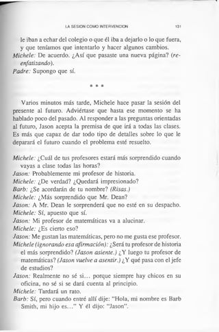 LA SESION COMO INTERVENCION 131
le iban a echar del colegio o que él iba a dejarlo o lo que fuera,
y que teníamos que intentarlo y hacer algunos cambios.
Michele: De acuerdo. ¿Así que pasaste una nueva página? (re-
enfatizando).
Padre: Supongo que sí.
* * *
Varios minutos más tarde, Michele hace pasar la sesión del
presente al futuro. Adviértase que hasta ese momento se ha
hablado poco del pasado. Al responder a las preguntas orientadas
al futuro, Jason acepta la premisa de que irá a todas las clases.
Es más que capaz de dar todo tipo de detalles sobre lo que le
deparará el futuro cuando el problema esté resuelto.
Michele: ¿Cuál de tus profesores estará más sorprendido cuando
vayas a clase todas las horas?
Jason: Probablemente mi profesor de historia.
Michele: ¿De verdad? ¿Quedará impresionado?
Barb: ¿Se acordarán de tu nombre? (Risas.)
Michele: ¿Más sorprendido que Mr. Dean?
Jason: A Mr. Dean le sorprenderá que no esté en su despacho.
Michele: Sí, apuesto que sí.
Jason: Mi profesor de matemáticas va a alucinar.
Michele: ¿Es cierto eso?
Jason: Me gustan las matemáticas, pero no me gusta ese profesor.
Michele (ignorando esa afirmación): ¿Será tu profesor de historia
el más sorprendido? (Jason asiente.) ¿Y luego tu profesor de
matemáticas? (Jason vuelve a asentir.) ¿Y qué pasa con el jefe
de estudios?
Jason: Realmente no sé si... porque siempre hay chicos en su
oficina, no sé si se dará cuenta al principio.
Michele: Tardará un rato.
Barb: Sí, pero cuando entré allí dije: “Hola, mi nombre es Barb
Smith, mi hijo es...” Y él dijo: “Jason”.
 
