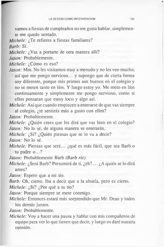 LA SESION COMO INTERVENCION 133
vamos a fiestas de cumpleaños no me gusta hablar, simplemen­
te me quedo sentado.
Michele: ¿Te refieres a fiestas familiares?
Barb: Sí.
Michele: ¿Vas a portarte de otra manera allí?
Jason: Probablemente.
Michele: ¿Cómo es eso?
Jason: Mm. No les visitamos muy a menudo y no les veo mucho;
así que me pongo nervioso... y supongo que de cierta forma
soy diferente, porque mis primos son buenos en el colegio y
no se meten tanto en líos. Y luego estoy yo. Me meto en líos
continuamente y simplemente me pongo nervioso, como si
ellos pensaran que estoy loco y algo así.
Michele: Así que cuando empiecen a enterarse de que vas siempre
al colegio, ¿te sentirás más a gusto con ellos?
Jason: Probablemente.
Michele: ¿Quién crees que les dirá que vas bien en el colegio?
Jason: No lo sé, de alguna manera se enterarán.
Michele: ¿Sí? ¿Quién piensas que se lo va a decir?
Jason: No lo sé.
Michele: Piensas que será... ¿qué es más fácil, que sea Barb o
tu padre o...?
Jason: Probablemente Barb (Barb ríe).
Michele: ¿Será Barb? Presumirá de ti, ¿eh? ... ¿A quién se lo dirá
antes?
Jason: Espero que a mi tío.
Barb: Oh, cierto. Iba a decir que a la abuela, pero es cierto.
Michele: ¿Sí? ¿Por qué a tu tío?
Jason: Porque siempre se mete conmigo.
Michele: Entonces estará más sorprendido que Mr. Dean y todos
los demás juntos.
Jason: Probablemente.
Michele: Voy a hacer una pausa y hablar con mis compañeros de
equipo para ver lo que tienen que decir, y luego os daré nuestra
opinión.
 