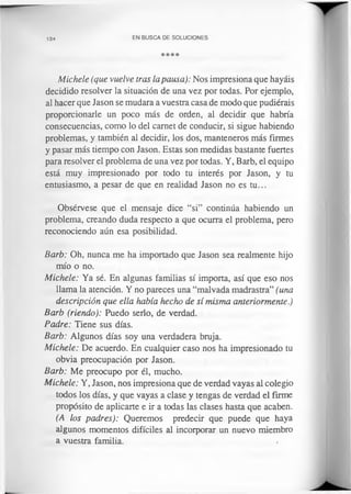 134 EN BUSCA DE SOLUCIONES
****
Michele (que vuelve tras la pausa): Nos impresiona que hayáis
decidido resolver la situación de una vez por todas. Por ejemplo,
al hacer que Jason se mudara a vuestra casa de modo que pudiérais
proporcionarle un poco más de orden, al decidir que habría
consecuencias, como lo del carnet de conducir, si sigue habiendo
problemas, y también al decidir, los dos, manteneros más firmes
y pasar más tiempo con Jason. Estas son medidas bastante fuertes
para resolver el problema de una vez por todas. Y, Barb, el equipo
está muy impresionado por todo tu interés por Jason, y tu
entusiasmo, a pesar de que en realidad Jason no es tu...
Obsérvese que el mensaje dice “si” continúa habiendo un
problema, creando duda respecto a que ocurra el problema, pero
reconociendo aún esa posibilidad.
Barb: Oh, nunca me ha importado que Jason sea realmente hijo
mío o no.
Michele: Ya sé. En algunas familias sí importa, así que eso nos
llama la atención. Y no pareces una “malvada madrastra” (una
descripción que ella había hecho de sí misma anteriormente.)
Barb (riendo): Puedo serlo, de verdad.
Padre: Tiene sus días.
Barb: Algunos días soy una verdadera bruja.
Michele: De acuerdo. En cualquier caso nos ha impresionado tu
obvia preocupación por Jason.
Barb: Me preocupo por él, mucho.
Michele: Y, Jason, nos impresiona que de verdad vayas al colegio
todos los días, y que vayas a clase y tengas de verdad el firme
propósito de aplicarte e ir a todas las clases hasta que acaben.
(A los padres): Queremos predecir que puede que haya
algunos momentos difíciles al incorporar un nuevo miembro
a vuestra familia. /
 