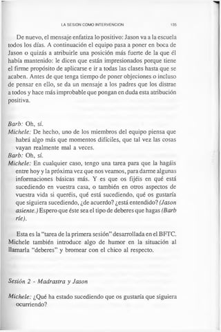 LA SESION COMO INTERVENCION 135
De nuevo, el mensaje enfatiza lo positivo: Jason va a la escuela
todos los días. A continuación el equipo pasa a poner en boca de
Jason o quizás a atribuirle una posición más fuerte de la que él
había mantenido: le dicen que están impresionados porque tiene
el firme propósito de aplicarse e ir a todas las clases hasta que se
acaben. Antes de que tenga tiempo de poner objeciones o incluso
de pensar en ello, se da un mensaje a los padres que los distrae
a todos y hace más improbable que pongan en duda esta atribución
positiva.
Barb: Oh, sí.
Michele: De hecho, uno de los miembros del equipo piensa que
habrá algo más que momentos difíciles, que tal vez las cosas
vayan realmente mal a veces.
Barb: Oh, sí.
Michele: En cualquier caso, tengo una tarea para que la hagáis
entre hoy y la próxima vez que nos veamos, para darme algunas
informaciones básicas más. Y es que os fijéis en qué está
sucediendo en vuestra casa, o también en otros aspectos de
vuestra vida si queréis, qué está sucediendo, qué os gustaría
que siguiera sucediendo, ¿de acuerdo? ¿está entendido? (Jason
asiente.) Espero que éste sea el tipo de deberes que hagas (Barb
ríe).
Esta es la “tarea de la primera sesión” desarrollada en el BFTC.
Michele también introduce algo de humor en la situación al
llamarla “deberes” y bromear con el chico al respecto.
Sesión 2 - Madrastra y Jason
Michele: ¿Qué ha estado sucediendo que os gustaría que siguiera
ocurriendo?
 