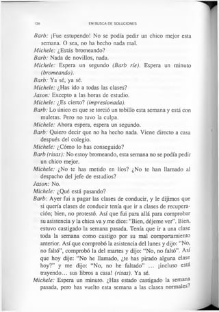 136 EN BUSCA DE SOLUCIONES
Barb: ¡Fue estupendo! No se podía pedir un chico mejor esta
semana. O sea, no ha hecho nada mal.
Michele: ¿Estás bromeando?
Barb: Nada de novillos, nada.
Michele: Espera un segundo (Barb ríe). Espera un minuto
(bromeando).
Barb: Ya sé, ya sé.
Michele: ¿Has ido a todas las clases?
Jason: Excepto a las horas de estudio.
Michele: ¿Es cierto? (impresionada).
Barb: Lo único es que se torció un tobillo esta semana y está con
muletas. Pero no tuvo la culpa.
Michele: Ahora espera, espera un segundo.
Barb: Quiero decir que no ha hecho nada. Viene directo a casa
después del colegio.
Michele: ¿Cómo lo has conseguido?
Barb (risas): No estoy bromeando, esta semana no se podía pedir
un chico mejor.
Michele: ¿No te has metido en líos? ¿No te han llamado al
despacho del jefe de estudios?
Jason: No.
Michele: ¿Qué está pasando?
Barb: Ayer fui a pagar las clases de conducir, y le dijimos que
si quería clases de conducir tenía que ir a clases de recupera­
ción; bien, no protestó. Así que fui para allá para comprobar
su asistencia y la chica va y me dice: “Bien, déjeme ver”. Bien,
estuvo castigado la semana pasada. Tenía que ir a una clase
toda la semana como castigo por su mal comportamiento
anterior. Así que comprobó la asistencia del lunes y dijo: “No,
no faltó”, comprobó la del martes y dijo: “No, no faltó”. Así
que hoy dije: “No he llamado, ¿te has pirado alguna clase
hoy?” y me dijo: “No, no he faltado” ... ¡incluso está
trayendo... sus libros a casa! (risas). Ya sé.
Michele: Espera un minuto. ¿Has estado castigado la semana
pasada, pero has vuelto esta semana a las clases normales?
 