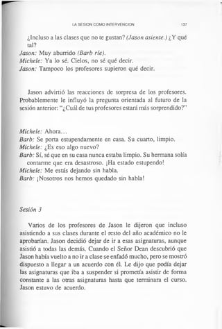 LA SESION COMO INTERVENCION 137
¿Incluso a las clases que no te gustan? (Jason asiente.) ¿Y qué
tal?
Jason: Muy aburrido (Barb ríe).
Michele: Ya lo sé. Cielos, no sé qué decir.
Jason: Tampoco los profesores supieron qué decir.
Jason advirtió las reacciones de sorpresa de los profesores.
Probablemente le influyó la pregunta orientada al futuro de la
sesión anterior: “¿Cuál de tus profesores estará más sorprendido?”
Michele: Ahora...
Barb: Se porta estupendamente en casa. Su cuarto, limpio.
Michele: ¿Es eso algo nuevo?
Barb: Sí, sé que en su casa nunca estaba limpio. Su hermana solía
contarme que era desastroso. ¡Ha estado estupendo!
Michele: Me estás dejando sin habla.
Barb: ¡Nosotros nos hemos quedado sin habla!
Sesión 3
Varios de los profesores de Jason le dijeron que incluso
asistiendo a sus clases durante el resto del año académico no le
aprobarían. Jason decidió dejar de ir a esas asignaturas, aunque
asistió a todas las demás. Cuando el Señor Dean descubrió que
Jason había vuelto a no ir a clase se enfadó mucho, pero se mostró
dispuesto a llegar a un acuerdo con él. Le dijo que podía dejar
las asignaturas que iba a suspender si prometía asistir de forma
constante a las otras asignaturas hasta que terminara el curso.
Jason estuvo de acuerdo.
 