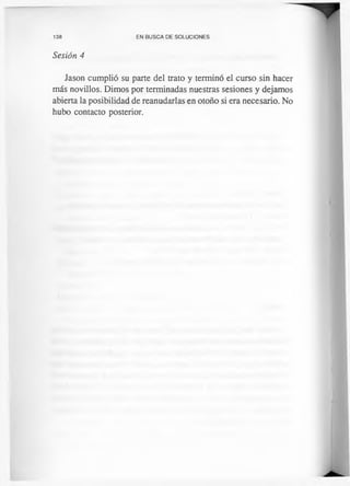 138 EN BUSCA DE SOLUCIONES
Sesión 4
Jason cumplió su parte del trato y terminó el curso sin hacer
más novillos. Dimos por terminadas nuestras sesiones y dejamos
abierta la posibilidad de reanudarlas en otoño si era necesario. No
hubo contacto posterior.
 