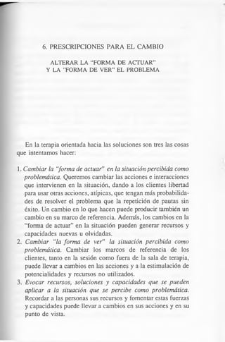 6. PRESCRIPCIONES PARA EL CAMBIO
ALTERAR LA “FORM A DE ACTUAR”
Y LA ’’FORMA DE VER” EL PROBLEMA
En la terapia orientada hacia las soluciones son tres las cosas
que intentamos hacer:
1. Cambiar la “forma de actuar” en la situación percibida como
problemática. Queremos cambiar las acciones e interacciones
que intervienen en la situación, dando a los clientes libertad
para usar otras acciones, atípicas, que tengan más probabilida­
des de resolver el problema que la repetición de pautas sin
éxito. Un cambio en lo que hacen puede producir también un
cambio en su marco de referencia. Además, los cambios en la
“forma de actuar” en la situación pueden generar recursos y
capacidades nuevas u olvidadas.
2. Cambiar “la forma de ver” la situación percibida como
problemática. Cambiar los marcos de referencia de los
clientes, tanto en la sesión como fuera de la sala de terapia,
puede llevar a cambios en las acciones y a la estimulación de
potencialidades y recursos no utilizados.
3. Evocar recursos, soluciones y capacidades que se pueden
aplicar a la situación que se percibe como problemática.
Recordar a las personas sus recursos y fomentar estas fuerzas
y capacidades puede llevar a cambios en sus acciones y en su
punto de vista.
 