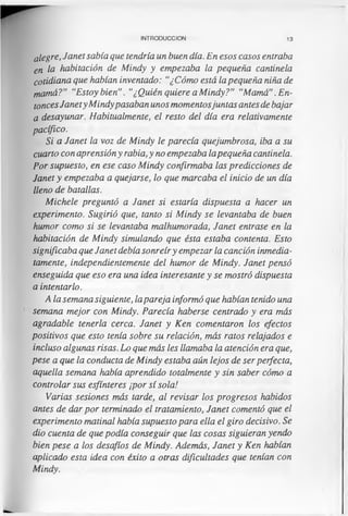INTRODUCCION 13
alegre, Janet sabía que tendría un buen día. En esos casos entraba
en la habitación de Mindy y empezaba la pequeña cantinela
cotidiana que habían inventado: “¿Cómo está la pequeña niña de
mamá?” “Estoy bien”. “¿Quién quiere a Mindy?" “Mamá”. En­
toncesJanety Mindypasaban unos momentosjuntas antes de bajar
a desayunar. Habitualmente, el resto del día era relativamente
pacífico.
Si a Janet la voz de Mindy le parecía quejumbrosa, iba a su
cuarto con aprensión y rabia, y no empezaba lapequeña cantinela.
Por supuesto, en ese caso Mindy confirmaba las predicciones de
Janet y empezaba a quejarse, lo que marcaba el inicio de un día
lleno de batallas.
Michele preguntó a Janet si estaría dispuesta a hacer un
experimento. Sugirió que, tanto si Mindy se levantaba de buen
humor como si se levantaba malhumorada, Janet entrase en la
habitación de Mindy simulando que ésta estaba contenta. Esto
significaba que Janet debía sonreíry empezar la canción inmedia­
tamente, independientemente del humor de Mindy. Janet pensó
enseguida que eso era una idea interesante y se mostró dispuesta
a intentarlo.
A la semana siguiente, lapareja informó que habían tenido una
semana mejor con Mindy. Parecía haberse centrado y era más
agradable tenerla cerca. Janet y Ken comentaron los efectos
positivos que esto tenía sobre su relación, más ratos relajados e
incluso algunas risas. Lo que más les llamaba la atención era que,
pese a que la conducta de Mindy estaba aún lejos de ser perfecta,
aquella semana había aprendido totalmente y sin saber cómo a
controlar sus esfínteres ¡por sí sola!
Varias sesiones más tarde, al revisar los progresos habidos
antes de dar por terminado el tratamiento, Janet comentó que el
experimento matinal había supuesto para ella el giro decisivo. Se
dio cuenta de que podía conseguir que las cosas siguieran yendo
bien pese a los desafíos de Mindy. Además, Janet y Ken habían
aplicado esta idea con éxito a otras dificultades que tenían con
Mindy.
 