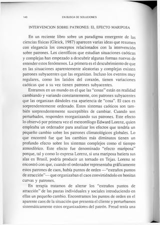 140 EN BUSCA DE SOLUCIONES
INTERVENCION SOBRE PATRONES: EL EFECTO MARIPOSA
En un reciente libro sobre un paradigma emergente de las
ciencias físicas (Gleick, 1987) aparecen varias ideas que resumen
con elegancia los conceptos relacionados con la intervención
sobre patrones. Los científicos que estudian situaciones caóticas
y complejas han empezado a descubrir algunas formas nuevas de
entender estos fenómenos. La primera es el descubrimiento de que
en las situaciones aparentemente aleatorias y complejas existen
patrones subyacentes que las organizan. Incluso los eventos muy
regulares, como los latidos del corazón, tienen variaciones
caóticas que a su vez tienen patrones subyacentes.
Entramos en un mundo en el que las “cosas” están en realidad
cambiando y variando constantemente, con patrones subyacentes
que las organizan dándoles esa apariencia de “cosa”. El caos es
sorprendentemente ordenado. Estos sistemas caóticos son tam­
bién sorprendentemente susceptibles de cambiar. Cuando son
perturbados, responden reorganizando sus patrones. Este efecto
lo observó por primera vez el meteorólogo Edward Lorenz, quien
empleaba un ordenador para analizar los efectos que tendría un
pequeño cambio sobre los patrones climatológicos globales. Lo
que encontró fue que los cambios más diminutos tienen un
profundo efecto sobre los sistemas complejos como el tiempo
atmosférico. Este efecto fue denominado “efecto mariposa”
porque, tal y como lo expresa Lorenz, si una mariposa batiera sus
alas en Brasil, podría producir un tomado en Tejas. Lorenz se
encontró con que, cuando el ordenador representaba gráficamente
estos patrones de caos, había puntos de orden —“extraños puntos
de atracción”— que organizaban el caos convirtiéndolo en bonitas
curvas y patrones.
En terapia tratamos de alterar los “extraños puntos de
atracción” de las pautas individuales y sociales introduciendo en
ellas un pequeño cambio. Encontramos los puntos de orden en el
aparente caos de la situación que presenta el cliente y perturbamos
sistemáticamente estos organizadores del patrón. Freud tenía una
 