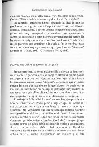 PRESCRIPCIONES PARA EL CAMBIO 141
máxima: “Donde era el ello, será el yo”. Nosotros la reformula-
ríamos: “Donde había patrones rígidos, habrá flexibilidad”.
En capítulos anteriores hemos discutido la idea de que los
problemas que la gente lleva a terapia no son cosas, sino patrones
de habla, pensamiento y acción constantemente cambiantes. Estas
pautas son muy susceptibles de cambiar. Las situaciones o
contextos que rodean a estos patrones forman parte del patrón. En
las siguientes páginas describimos diversas formas de intervenir
en los patrones que constituyen la queja a fin de cambiar estos
contextos de modo que ya no contengan problemas o “síntomas”
(O’Hanlon, 1982a, 1987; O ’Hanlon y Wilk, 1987).
Intervención sobre el patrón de la queja
Frecuentemente, la forma más sencilla y directa de intervenir
en un contexto que contiene una queja es alterar el propio patrón
de la queja (a lo que nos referimos aquí con “queja” es a lo que
los terapeutas suelen llamar “síntoma”, un término que evitamos
porque implica que aquello de lo que alguien se queja es, en
realidad, la manifestación de alguna patología subyacente). El
terapeuta hace que el/los cliente/s introduzcan alguna modifica­
ción pequeña o insignificante en el desarrollo de la queja.
El trabajo de Milton Erickson ofrece muchos ejemplos de este
tipo de intervención. Podía pedir a alguien que se lavaba las
manos compulsivamente que cambiase la marca de jabón que
utilizaba. O tal vez hiciera que una persona que fumaba guardase
sus cigarrillos en el ático y sus cerillas en el sótano. A una persona
que se chupaba el pulgar le dijo que todos los días se lo chupara
durante un período de tiempo establecido. Indicó a una pareja, que
discutía acerca de quién debía conducir de vuelta a casa tras una
fiesta en la que ambos habían bebido, que uno de ellos debía
conducir desde la fiesta hasta el edificio anterior a su casa; luego
debían parar el coche, intercambiar sus asientos y el otro
 