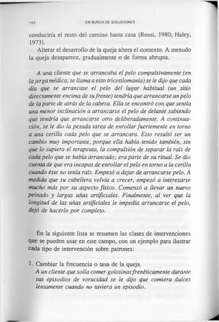 142 EN BUSCA DE SOLUCIONES
conduciría el resto del camino hasta casa (Rossi, 1980; Haley,
1973).
Alterar el desarrollo de la queja altera el contexto. A menudo
la queja desaparece, gradualmente o de forma abrupta.
A una cliente que se arrancaba el pelo compulsivamente (en
lajerga médica, se llama a esto tricotilomanía) se le dijo que cada
día que se arrancase el pelo del lugar habitual (un sitio
directamente encima de sufrente) tendría que arrancarse un pelo
de la parte de atrás de la cabeza. Ella se encontró con que sentía
una menor inclinación a arrancarse el pelo de delante sabiendo
que tendría que arrancarse otro deliberadamente. A continua­
ción, se le dio la pesada tarea de enrollar fuertemente en torno
a una cerilla cada pelo que se arrancara. Esto resultó ser un
cambio muy importante, porque ella había tenido también, sin
que lo supiera el terapeuta, la compulsión de separar la raíz de
cada pelo que se había arrancado; era parte de su ritual. Se dio
cuenta de que era incapaz de enrollar el pelo en torno a la cerilla
cuando éste no tenía raíz. Empezó a dejar de arrancarse pelo. A
medida que su cabellera volvía a crecer, empezó a interesarse
mucho más por su aspecto físico. Comenzó a llevar un nuevo
peinado y largas uñas artificiales. Finalmente, al ver que la
longitud de las uñas artificiales le impedía arrancarse el pelo,
dejó de hacerlo por completo.
En la siguiente lista se resumen las clases de intervenciones
que se pueden usar en este campo, con un ejemplo para ilustrar
cada tipo de intervención sobre patrones:
1. Cambiar la frecuencia o tasa de la queja.
A un cliente que solía comer golosinasfrenéticamente durante
sus episodios de voracidad se le dijo que comiera dulces
lentamente cuando no tuviera un episodio.
 