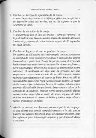 PRESCRIPCIONES PARA EL CAMBIO 143
2. Cambiar el tiempo de ejecución de la queja.
A una cliente deprimida se le dijo que fijara un tiempo para
su depresión todas las noches, en vez de esperar a que le
ocurriera al azar.
3. Cambiar la duración de la queja.
A una persona que se lava las manos “compulsivamente” se
le podría decir que lavara su mano izquierda durante al menos
5 minutos y su mano derecha durante no más de 30 segundos
en cada lavado.
4. Cambiar el lugar en el que se produce la queja.
Un alumno de Bill estaba haciendo terapia con una pareja que
se quejaba de tener discusiones inútiles y viciosas que ambos
lamentaban a posteriori. Tanto la pareja como el terapeuta
habían intentado solucionar esta situación de muchasformas,
pero sin resultado. Una vez que conoció la intervención sobre
patrones, el terapeuta les dijo que la próxima vez que
empezaran a enzarzarse en una de sus discusiones, debían
retirarse inmediatamente al cuarto de baño. Una vez allí, el
marido debía quitarse la ropa y echarse en la bañera. La mujer
debía sentarse (vestida) sobre la taza. Si podían, debían seguir
entonces discutiendo. No pudieron. Empezaron a reírse de lo
absurdo de la situación. Tras un cierto tiempo, cuando alguna
conversación empezaba a subir de tono, alguno de ellos
echaba una mirada al cuarto de baño, y ambos empezaban a
reírse, evitándose la pelea.
5. Añadir (al menos) un elemento nuevo al patrón de la queja.
A una cliente que comía compulsivamente se le dijo que se
pusiera sus zapatosfavoritos antes de empezar a comer. Esto
fue suficiente para interrumpir la pauta y que dejara de darse
atracones.
 