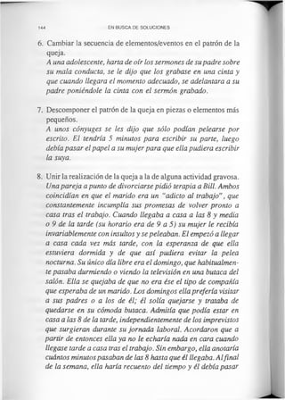 144 EN BUSCA DE SOLUCIONES
6. Cambiar la secuencia de elementos/eventos en el patrón de la
queja.
A una adolescente, harta de oír los sermones de su padre sobre
su mala conducta, se le dijo que los grabase en una cinta y
que cuando llegara el momento adecuado, se adelantara a su
padre poniéndole la cinta con el sermón grabado.
7. Descomponer el patrón de la queja en piezas o elementos más
pequeños.
A unos cónyuges se les dijo que sólo podían pelearse por
escrito. El tendría 5 minutos para escribir su parte, luego
debía pasar el papel a su mujer para que ella pudiera escribir
la suya.
8. Unir la realización de la queja a la de alguna actividad gravosa.
Una pareja a punto de divorciarse pidió terapia a Bill. Ambos
coincidían en que el marido era un “adicto al trabajo”, que
constantemente incumplía sus promesas de volver pronto a
casa tras el trabajo. Cuando llegaba a casa a las 8 y media
o 9 de la tarde (su horario era de 9 a 5) su mujer le recibía
invariablemente con insultos y se peleaban. El empezó a llegar
a casa cada vez más tarde, con la esperanza de que ella
estuviera dormida y de que así pudiera evitar la pelea
nocturna. Su único día libre era el domingo, que habitualmen­
te pasaba durmiendo o viendo la televisión en una butaca del
salón. Ella se quejaba de que no era ése el tipo de compañía
que esperaba de un marido. Los domingos ella prefería visitar
a sus padres o a los de él; él solía quejarse y trataba de
quedarse en su cómoda butaca. Admitía que podía estar en
casa a las 8 de la tarde, independientemente de los imprevistos
que surgieran durante su jornada laboral. Acordaron que a
partir de entonces ella ya no le echaría nada en cara cuando
llegase tarde a casa tras el trabajo. Sin embargo, ella anotaría
cuántos minutos pasaban de las 8 hasta que él llegaba. Alfinal
de la semana, ella haría recuento del tiempo y él debía pasar
 
