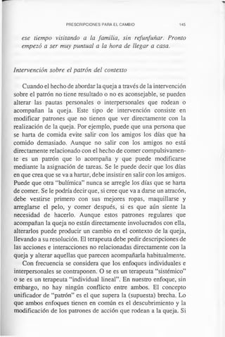 PRESCRIPCIONES PARA EL CAMBIO 145
ese tiempo visitando a la familia, sin refunfuñar. Pronto
empezó a ser muy puntual a la hora de llegar a casa.
Intervención sobre el patrón del contexto
Cuando el hecho de abordar la queja a través de la intervención
sobre el patrón no tiene resultado o no es aconsejable, se pueden
alterar las pautas personales o interpersonales que rodean o
acompañan la queja. Este tipo de intervención consiste en
modificar patrones que no tienen que ver directamente con la
realización de la queja. Por ejemplo, puede que una persona que
se harta de comida evite salir con los amigos los días que ha
comido demasiado. Aunque no salir con los amigos no está
directamente relacionado con el hecho de comer compulsivamen­
te es un patrón que lo acompaña y que puede modificarse
mediante la asignación de tareas. Se le puede decir que los días
en que crea que se va a hartar, debe insistir en salir con los amigos.
Puede que otra “bulímica” nunca se arregle los días que se harta
de comer. Se le podría decir que, si cree que va a darse un atracón,
debe vestirse primero con sus mejores ropas, maquillarse y
arreglarse el pelo, y comer después, si es que aún siente la
necesidad de hacerlo. Aunque estos patrones regulares que
acompañan la queja no están directamente involucrados con ella,
alterarlos puede producir un cambio en el contexto de la queja,
llevando a su resolución. El terapeuta debe pedir descripciones de
las acciones e interacciones no relacionadas directamente con la
queja y alterar aquellas que parecen acompañarla habitualmente.
Con frecuencia se considera que los enfoques individuales e
interpersonales se contraponen. O se es un terapeuta “sistèmico”
o se es un terapeuta “individual lineal”. En nuestro enfoque, sin
embargo, no hay ningún conflicto entre ambos. El concepto
unificador de “patrón” es el que supera la (supuesta) brecha. Lo
que ambos enfoques tienen en común es el descubrimiento y la
modificación de los patrones de acción que rodean a la queja. Si
 