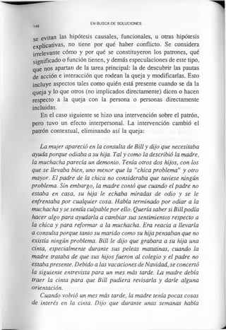 146
EN BUSCA DE SOLUCIONES
se evitan las hipótesis causales, funcionales, u otras hipótesis
explicativas, no tiene por qué haber conflicto. Se considera
irrelevante cómo y por qué se constituyeron los patrones, qué
significado o función tienen, y demás especulaciones de este tipo,
que nos apartan de la tarea principal: la de descubrir las pautas
de acción e interacción que rodean la queja y modificarlas. Esto
incluye aspectos tales como quién está presente cuando se da la
queja y lo que otros (no implicados directamente) dicen o hacen
respecto a la queja con la persona o personas directamente
incluidas.
En el caso siguiente se hizo una intervención sobre el patrón,
pero tuvo un efecto interpersonal. La intervención cambió el
patrón contextual, eliminando así la queja:
La mujer apareció en la consulta de Bill y dijo que necesitaba
ayuda porque odiaba a su hija. Tal y como la describió la madre,
la muchacha parecía un demonio. Tenía otros dos hijos, con los
que se llevaba bien, uno menor que la “chica problema” y otro
mayor. El padre de la chica no consideraba que tuviese ningún
problema. Sin embargo, la madre contó que cuando el padre no
estaba en casa, su hija le echaba miradas de odio y se le
enfrentaba por cualquier cosa. Había terminado por odiar a la
muchacha y se sentía culpable por ello. Quería saber si Billpodía
hacer algo para ayudarla a cambiar sus sentimientos respecto a
la chica y para reformar a la muchacha. Era reacia a llevarla
a consulta porque tanto su marido como su hija pensaban que no
existía ningún problema. Bill le dijo que grabara a su hija una
cinta, especialmente durante sus peleas matutinas, cuando la
madre trataba de que sus hijos fueron al colegio y el padre no
estaba presente. Debido a las vacaciones de Navidad, se concertó
la siguiente entrevista para un mes más tarde. La madre debía
traer la cinta para que Bill pudiera revisarla y darle alguna
orientación.
Cuando volvió un mes más tarde, la madre tenía pocas cosas
de interés en la cinta. Dijo que durante unas semanas había
 