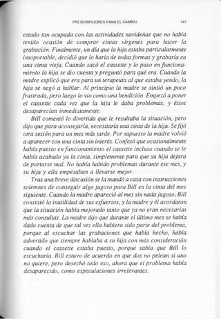 PRESCRIPCIONES PARA EL CAMBIO 147
estado tan ocupada con las actividades navideñas que no había
tenido ocasión de comprar cintas vírgenes para hacer la
grabación. Finalmente, un día que la hija estaba particularmente
insoportable, decidió que lo haría de todasformas y grabaría en
una cinta vieja. Cuando sacó el cassette y lo puso en funciona­
miento la hija se dio cuenta y preguntó para qué era. Cuando la
madre explicó que era para un terapeuta al que estaba yendo, la
hija se negó a hablar. Al principio la madre se sintió un poco
frustrada, pero luego lo vio como una bendición. Empezó a poner
el cassette cada vez que la hija le daba problemas, y éstos
desaparecían inmediatamente.
Bill comentó lo divertida que le resultaba la situación, pero
dijo que para aconsejarla, necesitaría una cinta de la hija. Sefijó
otra sesión para un mes más tarde. Por supuesto la madre volvió
a aparecer con una cinta sin interés. Confesó que ocasionalmente
había puesto en funcionamiento el cassette incluso cuando se le
había acabado ya la cinta, simplemente para que su hija dejara
de portarse mal. No había habido problemas durante ese mes, y
su hija y ella empezaban a llevarse mejor.
Tras una breve discusión se la mandó a casa con instrucciones
solemnes de conseguir algo jugoso para Bill en la cinta del mes
siguiente. Cuando la madre apareció al mes sin nada jugoso, Bill
constató la inutilidad de sus esfuerzos, y la madre y él acordaron
que la situación había mejorado tanto que ya no eran necesarias
más consultas. La madre dijo que durante el último mes se había
dado cuenta de que tal vez ella hubiera sido parte del problema,
porque al escuchar las grabaciones que había hecho, había
advertido que siempre hablaba a su hija con más consideración
cuando el cassette estaba puesto, porque sabía que Bill lo
escucharía. Bill estuvo de acuerdo en que dos no pelean si uno
no quiere, pero desechó todo eso, ahora que el problema había
desaparecido, como especulaciones irrelevantes.
 