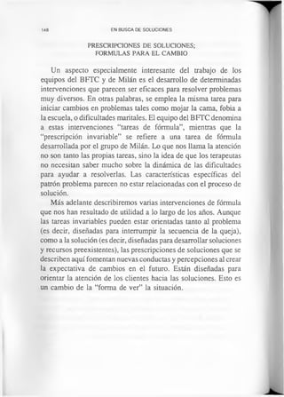 148 EN BUSCA DE SOLUCIONES
PRESCRIPCIONES DE SOLUCIONES;
FORMULAS PARA EL CAMBIO
Un aspecto especialmente interesante del trabajo de los
equipos del BFTC y de Milán es el desarrollo de determinadas
intervenciones que parecen ser eficaces para resolver problemas
muy diversos. En otras palabras, se emplea la misma tarea para
iniciar cambios en problemas tales como mojar la cama, fobia a
la escuela, o dificultades maritales. El equipo del BFTC denomina
a estas intervenciones “tareas de fórmula”, mientras que la
“prescripción invariable” se refiere a una tarea de fórmula
desarrollada por el grupo de Milán. Lo que nos llama la atención
no son tanto las propias tareas, sino la idea de que los terapeutas
no necesitan saber mucho sobre la dinámica de las dificultades
para ayudar a resolverlas. Las características específicas del
patrón problema parecen no estar relacionadas con el proceso de
solución.
Más adelante describiremos varias intervenciones de fórmula
que nos han resultado de utilidad a lo largo de los años. Aunque
las tareas invariables pueden estar orientadas tanto al problema
(es decir, diseñadas para interrumpir la secuencia de la queja),
como a la solución (es decir, diseñadas para desarrollar soluciones
y recursos preexistentes), las prescripciones de soluciones que se
describen aquí fomentan nuevas conductas y percepciones al crear
la expectativa de cambios en el futuro. Están diseñadas para
orientar la atención de los clientes hacia las soluciones. Esto es
un cambio de la “forma de ver” la situación.
 