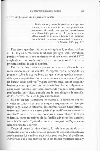 PRESCRIPCIONES PARA EL CAMBIO 149
Tarea de fórmula de la primera sesión
Desde ahora y hasta la próxima vez que nos
veamos, a nosotros nos (a mí me) gustaría que
observaras, de modo que puedas describírnoslo
(describírmelo) la próxima vez, lo que ocurre en tu
(elíjase una de las siguientes: familia, vida, matrimo­
nio, relación) que quieres que continúe ocurriendo.
d e S h a z e r , 1985, pág. 137
Esta tarea, que describimos en el capítulo 1, se desarrolló en
el BFTC y ha demostrado su utilidad por igual con individuos,
parejas y familias. Hubo un tiempo en el que el equipo del BFTC
empleaba en muchos de sus casos esta intervención al final de la
primera sesión, de ahí el nombre.
Esta tarea tiene varios aspectos interesantes. Como hemos
mencionado antes, los clientes no esperan que el terapeuta les
pregunte sobre lo que va bien, así que a veces quedan sorpren­
didos por esta petición. Con esta tarea, van a casa con sus “gafas
de-buscar-cosas-positivas” y, para sorpresa suya, suelen descubrir
bastantes cosas que quieren que continúen. Tal vez algunas de
estas cosas valiosas estuvieran ocurriendo ya, pero simplemente
pasaban desapercibidas antes de que la tarea dirigiera la atención
de los clientes hacia los lugares adecuados.
El otro aspecto interesante en cuanto a la forma en que los
clientes responden a esta tarea es que, aunque no se les pide que
hagan algo nuevo o diferente, los clientes suelen hacer precisa­
mente eso: “pasar una nueva página” y modificar su comporta­
miento. Cuando se da esta intervención a un miembro de la pareja
o familia, otros miembros de la familia advierten los cambios
(también llevan las “gafas de- buscar-cosas-positivas”) y reaccio­
nan cambiando a su vez.
Desde el punto de vista clínico, lo más interesante de estas
conductas nuevas y diferentes es que, por lo general, constituyen
precisamente los cambios necesarios para resolver el problema.
Adviértase que a los clientes no se les manda modificar nada, y
 