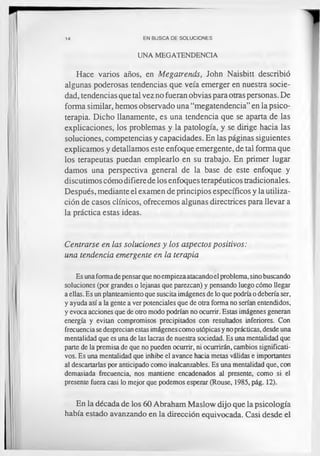 14 EN BUSCA DE SOLUCIONES
UNA MEGATENDENCIA
Hace varios años, en Megatrends, John Naisbitt describió
algunas poderosas tendencias que veía emerger en nuestra socie­
dad, tendencias que tal vez no fueran obvias para otras personas. De
forma similar, hemos observado una “megatendencia” en la psico­
terapia. Dicho llanamente, es una tendencia que se aparta de las
explicaciones, los problemas y la patología, y se dirige hacia las
soluciones, competencias y capacidades. En las páginas siguientes
explicamos y detallamos este enfoque emergente, de tal forma que
los terapeutas puedan emplearlo en su trabajo. En primer lugar
damos una perspectiva general de la base de este enfoque y
discutimos cómo difiere de los enfoques terapéuticos tradicionales.
Después, mediante el examen de principios específicos y la utiliza­
ción de casos clínicos, ofrecemos algunas directrices para llevar a
la práctica estas ideas.
Centrarse en las soluciones y los aspectos positivos:
una tendencia emergente en la terapia
Es una formade pensar que noempieza atacando el problema, sino buscando
soluciones (por grandes o lejanas que parezcan) y pensando luego cómo llegar
a ellas. Es un planteamiento que suscita imágenes de lo que podríao debería ser,
y ayuda así a la gente a ver potenciales que de otra forma no serían entendidos,
y evoca acciones que de otro modo podrían no ocurrir. Estas imágenes generan
energía y evitan compromisos precipitados con resultados inferiores. Con
frecuencia se desprecian estas imágenes como utópicas y no prácticas, desde una
mentalidad que es una de las lacras de nuestra sociedad. Es una mentalidad que
parte de la premisa de que no pueden ocurrir, ni ocurrirán, cambios significati­
vos. Es una mentalidad que inhibe el avance hacia metas válidas e importantes
al descartarlas por anticipado como inalcanzables. Es una mentalidad que, con
demasiada frecuencia, nos mantiene encadenados al presente, como si el
presente fuera casi lo mejor que podemos esperar (Rouse, 1985, pág. 12).
En la década de los 60 Abraham Maslow dijo que la psicología
había estado avanzando en la dirección equivocada. Casi desde el
 
