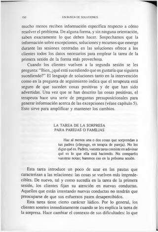 150 EN BUSCA DE SOLUCIONES
mucho menos reciben información específica respecto a cómo
resolver el problema. De alguna forma, y sin ninguna orientación,
saben exactamente lo que deben hacer. Sospechamos que la
información sobre excepciones, soluciones y recursos que emerge
durante las sesiones centradas en las soluciones ofrece a los
clientes todos los datos necesarios para emplear la tarea de la
primera sesión de la forma más provechosa.
Cuando los clientes vuelven a la segunda sesión se les
pregunta: “Bien, ¿qué está sucediendo que os gustaría que siguiera
sucediendo?” El lenguaje de soluciones tanto en la intervención
como en la pregunta de seguimiento indica que el terapeuta está
seguro de que suceden cosas positivas y de que han sido
advertidas. Una vez que se han descrito las cosas positivas, el
terapeuta hace una serie de preguntas presuposicionales para
generar información acerca de las excepciones (véase capítulo 5).
Esto sirve para amplificar y mantener los cambios.
LA TAREA DE LA SORPRESA
PARA PAREJAS O FAMILIAS
Haz al menos una o dos cosas que sorprendan a
tus padres (cónyuge, en terapia de pareja). No les
digas qué es. Padres, vuestra tareaconsiste en adivinar
qué es lo que ella está haciendo. No comparéis
vuestras notas; haremos eso en la próxima sesión.
Esta tarea introduce un poco de azar en las pautas que
caracterizan a las relaciones: las cosas se vuelven más imprede-
cibles. De nuevo, tal y como sucedía en la tarea de la primera
sesión, los clientes fijan su atención en nuevas conductas.
Aquellos que están intentando nuevas conductas no tendrán que
preocuparse de que sus esfuerzos pasen desapercibidos.
Esta tarea tiene cierto carácter lúdico. Por lo general, los
clientes sonríen inmediatamente cuando se les explica la tarea de
la sorpresa. Hace cambiar el contexto de sus dificultades: lo que
 