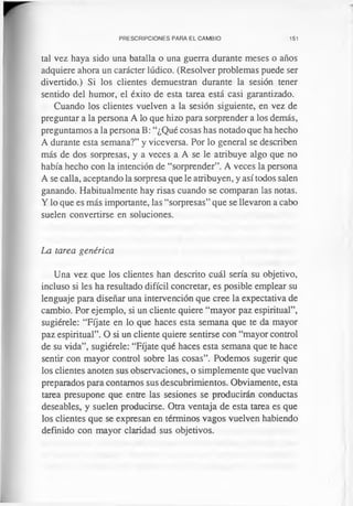 PRESCRIPCIONES PARA EL CAMBIO 151
tal vez haya sido una batalla o una guerra durante meses o años
adquiere ahora un carácter lúdico. (Resolver problemas puede ser
divertido.) Si los clientes demuestran durante la sesión tener
sentido del humor, el éxito de esta tarea está casi garantizado.
Cuando los clientes vuelven a la sesión siguiente, en vez de
preguntar a la persona A lo que hizo para sorprender a los demás,
preguntamos a la persona B: “¿Qué cosas has notado que ha hecho
A durante esta semana?” y viceversa. Por lo general se describen
más de dos sorpresas, y a veces a A se le atribuye algo que no
había hecho con la intención de “sorprender”. A veces la persona
A se calla, aceptando la sorpresa que le atribuyen, y así todos salen
ganando. Habitualmente hay risas cuando se comparan las notas.
Y lo que es más importante, las “sorpresas” que se llevaron a cabo
suelen convertirse en soluciones.
La tarea genérica
Una vez que los clientes han descrito cuál sería su objetivo,
incluso si les ha resultado difícil concretar, es posible emplear su
lenguaje para diseñar una intervención que cree la expectativa de
cambio. Por ejemplo, si un cliente quiere “mayor paz espiritual”,
sugiérele: “Fíjate en lo que haces esta semana que te da mayor
paz espiritual”. O si un cliente quiere sentirse con “mayor control
de su vida”, sugiérele: “Fíjate qué haces esta semana que te hace
sentir con mayor control sobre las cosas”. Podemos sugerir que
los clientes anoten sus observaciones, o simplemente que vuelvan
preparados para contamos sus descubrimientos. Obviamente, esta
tarea presupone que entre las sesiones se producirán conductas
deseables, y suelen producirse. Otra ventaja de esta tarea es que
los clientes que se expresan en términos vagos vuelven habiendo
definido con mayor claridad sus objetivos.
 