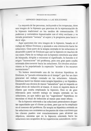 152 EN BUSCA DE SOLUCIONES
HIPNOSIS ORIENTADA A LAS SOLUCIONES
La mayoría de las personas, incluyendo a los terapeutas, tiene
una imagen de la hipnosis que proviene de la representación de
la hipnosis tradicional en los medios de comunicación. El
poderoso y carismàtico hipnotizador con el reloj oscilante y su
mirada penetrante “somete” al sujeto y le programa para hacer o
decir algo.
Aquí queremos dar otra imagen de la hipnosis, basada en el
trabajo de Milton Erickson y ajustada a una orientación hacia las
soluciones. Gran parte de la terapia centrada en las soluciones se
desarrolló a partir de Erickson que usó la hipnosis en muchos de
sus casos. Parte de su trabajo con la hipnosis constituía una labor
de búsqueda, dirigida a encontrar el significado, la función o el
origen “inconsciente” del problema, pero otra gran parte estaba
orientada directamente hacia las soluciones. En círculos erickso-
nianos se ha popularizado la expresión “acceder a los recursos
inconscientes”.
Ya hemos mencionado una de las técnicas hipnóticas de
Erickson, la “pseudo-orientación en el tiempo”, que fue un claro
precursor del trabajo centrado en las soluciones. Además,
Erickson borró los límites entre terapia hipnótica y no hipnótica.
Desarrolló una técnica de trance “naturalista” que no requería un
ritual obvio de inducción al trance. A veces ni siquiera decía al
cliente que estaba empleando la hipnosis. Esto es de gran
relevancia para nuestro trabajo en terapia centrada en las
soluciones, ya que indica que las “sugestiones” hipnóticas no
necesitan el ritual de inducción al trance para tener efecto.
En la hipnosis orientada a las soluciones pretendemos desper­
tar capacidades que el cliente ya tiene, pero que no ha empleado
en el contexto del problema. En terapia no hipnótica centrada en
las soluciones nos centramos en los puntos de vista o acciones que
los clientes pueden usar conscientemente para alcanzar sus
objetivos, mientras que en la hipnosis orientada hacia las
soluciones nos ocupamos de las experiencias automáticas, accio-
 