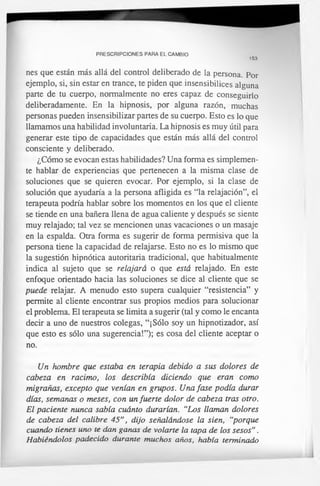 PRESCRIPCIONES PARA EL CAMBIO
153
nes que están más allá del control deliberado de la persona. Por
ejemplo, si, sin estar en trance, te piden que insensibilices alguna
parte de tu cuerpo, normalmente no eres capaz de conseguirlo
deliberadamente. En la hipnosis, por alguna razón, muchas
personas pueden insensibilizar partes de su cuerpo. Esto es lo que
llamamos una habilidad involuntaria. La hipnosis es muy útil para
generar este tipo de capacidades que están más allá del control
consciente y deliberado.
¿Cómo se evocan estas habilidades? Una forma es simplemen­
te hablar de experiencias que pertenecen a la misma clase de
soluciones que se quieren evocar. Por ejemplo, si la clase de
solución que ayudaría a la persona afligida es “la relajación”, el
terapeuta podría hablar sobre los momentos en los que el cliente
se tiende en una bañera llena de agua caliente y después se siente
muy relajado; tal vez se mencionen unas vacaciones o un masaje
en la espalda. Otra forma es sugerir de forma permisiva que la
persona tiene la capacidad de relajarse. Esto no es lo mismo que
la sugestión hipnótica autoritaria tradicional, que habitualmente
indica al sujeto que se relajará o que está relajado. En este
enfoque orientado hacia las soluciones se dice al cliente que se
puede relajar. A menudo esto supera cualquier “resistencia” y
permite al cliente encontrar sus propios medios para solucionar
el problema. El terapeuta se limita a sugerir (tal y como le encanta
decir a uno de nuestros colegas, “¡Sólo soy un hipnotizador, así
que esto es sólo una sugerencia!”); es cosa del cliente aceptar o
no.
Un hombre que estaba en terapia debido a sus dolores de
cabeza en racimo, los describía diciendo que eran como
migrañas, excepto que venían en grupos. Una fase podía durar
días, semanas o meses, con un fuerte dolor de cabeza tras otro.
El paciente nunca sabía cuánto durarían. “Los llaman dolores
de cabeza del calibre 45”, dijo señalándose la sien, “porque
cuando tienes uno te dan ganas de volarte la tapa de los sesos".
Habiéndolos padecido durante muchos años, había terminado
 
