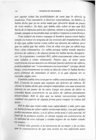 154 EN BUSCA DE SOLUCIONES
por agotar todas las posibilidades de cura que le ofrecía la
medicina. Tras mandarle a diversos especialistas, su médico le
había dicho que ya no tenía nada que ofrecerle desde un punto
de vista médico. Su hija, que había oído sobre el uso que Bill
hacía de la hipnosis para las cefaleas, animó a su padre a pedirle
ayuda, aunque se mostraba muy escéptico respecto a esta técnica.
Tras inducir un trance (aunque el hombre nunca creyó haber
estado en trance en ninguna de las sesiones del tratamiento), Bill
le dijo que sabía varias cosas sobre sus dolores de cabeza, pero
que no sabía que las sabía. Una de ellas era que ya sabía muy
bien cómo eliminarlos. Lo sabía porque había tenido muchos
dolores de cabeza y de alguna forma los había hecho desapare­
cer. Su organismo, continuó Bill, sabía exactamente cómo crear
una cefalea y cómo eliminarla. Puesto que, al tener tanta
experiencia era un maestro en eliminarfuertes dolores de cabeza,
podría emplear sus “conocimientos inconscientes” (ya que, desde
luego, conscientemente no tenía ni idea de cómo lo había hecho)
para eliminar de inmediato el dolor, si es que alguna vez se
iniciaba algún otro.
También sabía otra cosa que no sabía conscientemente, le dijo
Bill. Conocía la pauta que seguían sus dolores de cabeza. El
cliente le había dicho que siempre empezaban con una sensación
intensa en un punto de la cara. Luego ese punto de dolor se
extendía hasta convertirse en un dolor de cabeza plenamente
desarrollado. Bill le dijo que su mente inconsciente podría
cambiar ese patrón de alguna forma para romper la rutina del
dolor.
Bill le dijo que tenía todas esas capacidades y más, pero que
no habíaforma de saber cuáles serían más útiles, con qué rapidez
podía encontrar alivio, y si el alivio sería total o sólo parcial. Al
final de la primera sesión, el cliente seguía sin convencerse de
la utilidad de este enfoque y estaba seguro de no haber estado
en trance.
Volvió sólo gracias a la insistencia de su mujer y de su hija,
que le convencieron de que una sesión no era suficiente para
 
