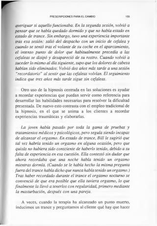 PRESCRIPCIONES PARA EL CAMBIO 155
averiguar si aquello funcionaba. En la segunda sesión, volvió a
pensar que se había quedado dormido y que no había estado en
estado de trance. Sin embargo, tuvo una experiencia importante
tras esa sesión: salió del despacho con un inicio de cefalea y
cuando se sentó tras el volante de su coche en el aparcamiento,
el intenso punto de dolor que habitualmente precedía a las
cefaleas se disipó y desapareció de su rostro. Cuando volvió a
suceder lo mismo al día siguiente, supo que los dolores de cabeza
habían sido eliminados. Volvió dos años más tarde a una sesión
“recordatorio” al sentir que las cefaleas volvían. El seguimiento
indica que tres años más tarde sigue sin cefaleas.
Otro uso de la hipnosis centrada en las soluciones es ayudar
a recordar experiencias que puedan servir como referencia para
desarrollar las habilidades necesarias para resolver la dificultad
presentada. De nuevo esto contrasta con el empleo tradicional de
la hipnosis, en el que se anima a los clientes a recordar
experiencias traumáticas y elaborarlas.
La joven había pasado por toda la gama de pruebas y
tratamientos médicos y psicológicos, pero seguía siendo incapaz
de alcanzar el orgasmo. En estado de trance, Bill le sugirió que
tal vez habría tenido un orgasmo en alguna ocasión, pero que
quizás no hubiera sido consciente de haberlo tenido, debido a su
falta de experiencia en esa cuestión. Ella contestó sin dudar que
ahora recordaba que una noche había tenido un orgasmo
mientras dormía. (Cuando se le había hecho la misma pregunta
fuera del trance había dicho que nunca había tenido un orgasmo.)
Tras haber recordado durante el trance el orgasmo nocturno se
convenció de que era posible que ella tuviera orgasmo, lo que
finalmente la llevó a tenerlos con regularidad, primero mediante
la masturbación, después con una pareja.
A veces, cuando la terapia ha alcanzado un punto muerto,
inducimos un trance y preguntamos al cliente qué hay que hacer
 