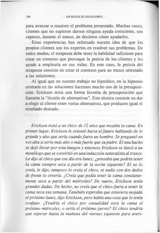 156 EN BUSCA DE SOLUCIONES
para avanzar o resolver el problema presentado. Muchas veces,
clientes que no supieron darnos ninguna ayuda consciente, son
capaces, durante el trance, de decimos cómo ayudarles.
Estas experiencias han reforzado nuestra idea de que los
propios clientes son los expertos en resolver sus problemas. De
todos modos, el terapeuta debe tener la habilidad suficiente para
crear un contexto que provoque la pericia de los clientes y les
ayude a emplearla en sus vidas. En este caso, la pericia del
terapeuta consiste en crear el contexto para un trance orientado
a las soluciones.
Al igual que en nuestro trabajo no hipnótico, en la hipnosis
centrada en las soluciones hacemos mucho uso de la presuposi­
ción. Erickson tenía una forma favorita de presuposición que
llamaba la “ilusión de alternativas”. Esta técnica consiste en dar
a elegir al cliente entre varias alternativas, que producen igual el
resultado deseado.
Erickson trató a un chico de 12 años que mojaba la cama. En
primer lugar, Erickson le orientó hacia elfuturo hablando de lo
grande y alto que sería cuando fuera un hombre. Se preguntó en
voz alta si sería más alto o másfuerte que su padre. El muchacho
se dejó llevar por esta imagen y entonces Erickson se lanzó a un
monólogo que se convirtió en una inducción naturalista al trance.
Le dijo al chico que ese día era lunes; ¿pensaba que podría tener
la cama siempre seca a partir de la noche siguiente? El no lo
creía, le dijo; tampoco lo creía el chico, ni nadie con dos dedos
de frente lo creería. ¿Creía que podía tener la cama constante­
mente seca a partir del miércoles? De nuevo, Erickson tenía
grandes dudas. De hecho, no creía que el chico fuera a tener la
cama seca esa semana. También esperaba que estuviera mojada
el próximo lunes, dijo Erickson, pero había una cosa que le tenía
confuso. ¿Tendría el chico por casualidad seca la cama el
próximo miércoles, o sería el próximo jueves? El chico tendría
que esperar hasta la mañana del viernes siguiente para averi-
 