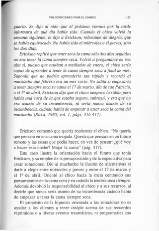 PRESCRIPCIONES PARA EL CAMBIO 157
guarió. Se dijo al niño que el próximo viernes por la tarde
informara de qué día había sido. Cuando el chico volvió la
semana siguiente, le dijo a Erickson, rebosante de alegría, que
se había equivocado. No había sido el miércoles o eljueves, sino
los dos días.
Erickson replicó que tener seca la cama sólo dos días seguidos
no era tener la cama siempre seca. Volvió a preguntarse en voz
alta si, puesto que estaban a mediados de enero, el chico sería
capaz de aprender a tener la cama siempre seca a final de mes.
Suponía que no podría aprenderlo tan rápido y recordó al
muchacho que febrero era un mes corto. No sabía si empezaría
a tener siempre seca su cama el 17 de marzo, día de san Patricio,
o el 1- de abril. Erickson dijo que el chico tampoco lo sabía, pero
había una cosa de la que estaba seguro, subrayó, y era que no
era asunto de su incumbencia, ni sería nunca asunto de su
incumbencia, cuándo había de empezar a estar seca la cama del
muchacho (Rossi, 1980, vol. 1, págs. 416-417).
Erickson comentó que quería reorientar al chico. “No quería
que pensara en una cama mojada. Quería que pensara en un futuro
remoto y las cosas que podía hacer, en vez de pensar: ¿qué voy
a hacer esta noche? Mojar la cama” (pág. 417).
Este caso ilustra la orientación hacia el futuro que tenía
Erickson, y su empleo de la presuposición y de la expectativa para
crear soluciones. Dio al muchacho la ilusión de alternativas al
darle a elegir entre miércoles y jueves y entre el 17 de marzo y
el l 2 de abril. Orientó al chico hacia la meta centrando sus
pensamientos en la cama seca y en cuándo la tendría seca siempre.
Además devolvió la responsabilidad al chico y a sus recursos, al
decirle que nunca sería asunto de su incumbencia cuándo había
de empezar a tener la cama siempre seca.
El propósito de la hipnosis orientada a las soluciones no es
ayudar a los clientes a tener insight acerca de sus recuerdos
reprimidos o a liberar eventos traumáticos, ni programarles con
 
