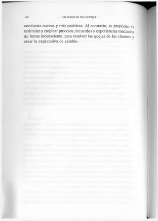 158 EN BUSCA DE SOLUCIONES
conductas nuevas y más positivas. Al contrario, su propósito es
estimular y emplear procesos, recuerdos y experiencias mediados
de forma inconsciente, para resolver las quejas de los clientes y
crear la expectativa de cambio.
 