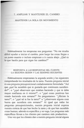 7. AMPLIAR Y MANTENER EL CAMBIO
MANTENER LA BOLA EN MOVIMIENTO
Habitualmente los terapeutas nos preguntan: “No me resulta
difícil ayudar a iniciar el cambio, pero luego las cosas llegan a
un punto muerto o incluso empiezan a ir cuesta abajo. ¿Qué es
lo que hacéis para que sigan los cambios?”
RESPUESTA A LAS RESPUESTAS DEL CLIENTE:
LA SEGUNDA SESION Y LAS SESIONES SIGUIENTES
Habitualmente empezamos la segunda sesión y las siguientes
comprobando los resultados de la tarea. Nuestra pregunta inicial
es una pregunta presuposicional cuidadosamente formulada: “Así
que ¿qué ha sucedido que te gustaría que continuara sucedien­
do?”, o “¿qué observaste que estaban haciendo y que te daba
mayor confianza en ti mismo?”, o “¿qué cosas positivas has
estado haciendo esta semana?” No preguntamos: “¿Hiciste la
tarea?”, o “¿qué tal te fue la tarea?” u “¿observaste alguna cosa
buena que sucediera esta semana?” Al igual que todas las
preguntas presuposicionales, nuestra pregunta inicial expresa
nuestra certeza de que han hecho la tarea y de que han sucedido
cosas buenas; además es específica y no vaga. Las preguntas más
específicas llevan a los clientes por caminos más productivos.
Una vez que los clientes dan a nuestra pregunta inicial alguna
 