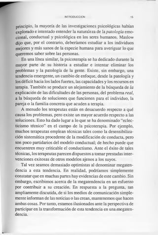 INTRODUCCION 15
principio, la mayoría de las investigaciones psicológicas habían
explorado e intentado entender la naturaleza de la patología emo­
cional, conductual y psicológica en los seres humanos. Maslow
dijo que, por el contrario, deberíamos estudiar a los individuos
mejores y más sanos de la especie humana para averiguar lo que
queremos saber sobre las personas.
En una línea similar, la psicoterapia se ha dedicado durante la
mayor parte de su historia a estudiar e intentar eliminar los
problemas y la patología de la gente. Existe, sin embargo, una
tendencia emergente, un cambio de enfoque, desde la patología y
los déficit hacia los lados fuertes, las capacidades y los recursos en
terapia. También se produce un alejamiento de la búsqueda de la
explicación de las dificultades de las personas, del problema real,
a la búsqueda de soluciones que funcionen para el individuo, la
pareja o la familia concreta que acuden a terapia.
A menudo los terapeutas están en desacuerdo respecto a qué
causa los problemas, pero existe un mayor acuerdo respecto a las
soluciones. Esto ha dado lugar a lo que se ha denominado “eclec­
ticismo técnico” en el campo de la psicoterapia. Por ejemplo,
muchos terapeutas emplean técnicas tales como la desensibiliza­
ción sistemática procedente de la modificación de conducta, pero
son poco partidarios del modelo conductual; de hecho puede que
encuentren muy criticable el conductismo. Ante el éxito de tales
técnicas, los terapeutas parecen dispuestos a tomar prestadas inter­
venciones exitosas de otros modelos ajenos a los suyos.
Tal vez seamos demasiado optimistas al denominar megaten-
dencia a esta tendencia. En realidad, podríamos simplemente
constatar que en muchas partes hay evidencias de este cambio. Sin
embargo, escribimos acerca de la megatendencia en un esfuerzo
por contribuir a su creación. En respuesta a la pregunta, tan
ampliamente discutida, de si los medios de comunicación simple­
mente informan de las noticias o las crean, mantenemos que hacen
ambas cosas. Por tanto, estamos ilusionados ante la perspectiva de
participar en la transformación de esta tendencia en una-megaten­
dencia.
 