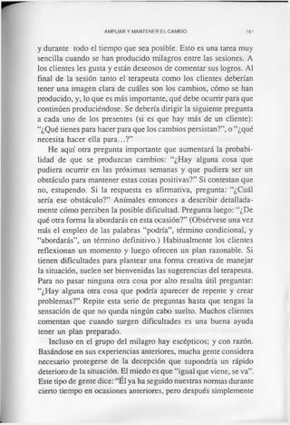 AMPLIAR Y MANTENER EL CAMBIO 161
y durante todo el tiempo que sea posible. Esto es una tarea muy
sencilla cuando se han producido milagros entre las sesiones. A
los clientes les gusta y están deseosos de comentar sus logros. Al
final de la sesión tanto el terapeuta como los clientes deberían
tener una imagen clara de cuáles son los cambios, cómo se han
producido, y, lo que es más importante, qué debe ocurrir para que
continúen produciéndose. Se debería dirigir la siguiente pregunta
a cada uno de los presentes (si es que hay más de un cliente):
“¿Qué tienes para hacer para que los cambios persistan?”, o “¿qué
necesita hacer ella para...?”
He aquí otra pregunta importante que aumentará la probabi­
lidad de que se produzcan cambios: “¿Hay alguna cosa que
pudiera ocurrir en las próximas semanas y que pudiera ser un
obstáculo para mantener estas cosas positivas?” Si contestan que
no, estupendo. Si la respuesta es afirmativa, pregunta: “¿Cuál
sería ese obstáculo?” Anímales entonces a describir detallada­
mente cómo perciben la posible dificultad. Pregunta luego: “¿De
qué otra forma la abordarás en esta ocasión?” (Obsérvese una vez
más el empleo de las palabras “podría”, término condicional, y
“abordarás”, un término definitivo.) Habitualmente los clientes
reflexionan un momento y luego ofrecen un plan razonable. Si
tienen dificultades para plantear una forma creativa de manejar
la situación, suelen ser bienvenidas las sugerencias del terapeuta.
Para no pasar ninguna otra cosa por alto resulta útil preguntar:
“¿Hay alguna otra cosa que podría aparecer de repente y crear
problemas?” Repite esta serie de preguntas hasta que tengas la
sensación de que no queda ningún cabo suelto. Muchos clientes
comentan que cuando surgen dificultades es una buena ayuda
tener un plan preparado.
Incluso en el grupo del milagro hay escépticos; y con razón.
Basándose en sus experiencias anteriores, mucha gente considera
necesario protegerse de la decepción que supondría un rápido
deterioro de la situación. El miedo es que “igual que viene, se va”.
Este tipo de gente dice: “El ya ha seguido nuestras normas durante
cierto tiempo en ocasiones anteriores, pero después simplemente
 