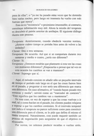162 EN BUSCA DE SOLUCIONES
pasa de ellas”, o “ya me ha pasado otras veces que he dormido
bien varias noches, pero luego mi insomnio ha vuelto con más
fuerzas que nunca”.
Esto no es “resistencia” o pesimismo irrazonable; al contrario,
constituye información muy útil. Ahora la misión del terapeuta
es descubrir el patrón anterior de antibajos. El siguiente diálogo
ilustra este proceso.
Terapeuta: Anteriormente, cuando obedecía vuestras normas,
¿durante cuánto tiempo se portaba bien antes de volver a las
andadas?
Cliente: Dos o tres semanas.
Terapeuta: De acuerdo. Así que si se comportara durante tres
semanas y media o cuatro, ¿sería eso diferente?
Cliente: Sí.
Terapeuta: ¿Entonces tendrías que plantearte si esta vez las cosas
son realmente diferentes? ¿Empezarías a pensar que tal vez en
esta ocasión los cambios se van a mantener?
Cliente: Supongo que sí.
Aquí, el método consiste en añadir sólo un pequeño intervalo
de tiempo al período más largo en el que las cosas fueron bien
en el pasado, y preguntar si eso sería una diferencia que marca
una diferencia. En caso afirmativo, el “cuando hayan pasado tres
semanas y media”, servirá como un “marcador de contexto”:
“Esto significa que los cambios van a mantenerse”.
En este caso, en vez de esperar a que las cosas vuelvan a ir
mal, tal y como hacían en el pasado, los clientes pueden relajarse
y esperar a que los cambios continúen. Si el intervalo temporal
que indica el terapeuta no parece suficiente como para constituir
una diferencia para el cliente, se le pide que defina él mismo el
límite temporal. Naturalmente, esto puede requerir también un
proceso de negociación para asegurarse de que el objetivo es
alcanzable.
Por norma, no solemos predecir recaídas o vueltas atrás,
 