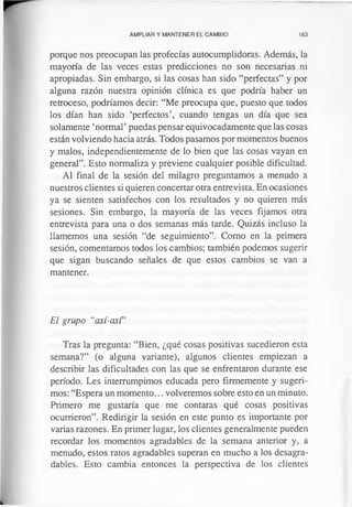 AMPLIAR Y MANTENER EL CAMBIO 163
porque nos preocupan las profecías autocumplidoras. Además, la
mayoría de las veces estas predicciones no son necesarias ni
apropiadas. Sin embargo, si las cosas han sido “perfectas” y por
alguna razón nuestra opinión clínica es que podría haber un
retroceso, podríamos decir: “Me preocupa que, puesto que todos
los dían han sido ‘perfectos’, cuando tengas un día que sea
solamente ‘normal’puedas pensar equivocadamente que las cosas
están volviendo hacia atrás. Todos pasamos por momentos buenos
y malos, independientemente de lo bien que las cosas vayan en
general”. Esto normaliza y previene cualquier posible dificultad.
Al final de la sesión del milagro preguntamos a menudo a
nuestros clientes si quieren concertar otra entrevista. En ocasiones
ya se sienten satisfechos con los resultados y no quieren más
sesiones. Sin embargo, la mayoría de las veces fijamos otra
entrevista para una o dos semanas más tarde. Quizás incluso la
llamemos una sesión “de seguimiento”. Como en la primera
sesión, comentamos todos los cambios; también podemos sugerir
que sigan buscando señales de que estos cambios se van a
mantener.
El grupo “así-así”
Tras la pregunta: “Bien, ¿qué cosas positivas sucedieron esta
semana?” (o alguna variante), algunos clientes empiezan a
describir las dificultades con las que se enfrentaron durante ese
período. Les interrumpimos educada pero firmemente y sugeri­
mos: “Espera un momento... volveremos sobre esto en un minuto.
Primero me gustaría que me contaras qué cosas positivas
ocurrieron”. Redirigir la sesión en este punto es importante por
varias razones. En primer lugar, los clientes generalmente pueden
recordar los momentos agradables de la semana anterior y, a
menudo, estos ratos agradables superan en mucho a los desagra­
dables. Esto cambia entonces la perspectiva de los clientes
 