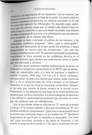 a la importancia de los momentos “no tan buenos” que
respecto reieVantes al final de la sesión. La charla sobre losparecen m enos
buenos momentos proporciona un contexto excelente en el cual
discutir más adelante las dificultades. En segundo lugar, quere­
mos que los clientes sepan que el camino más directo hacia las
soluciones es examinar lo que está dando resultado. Los clientes
reciben el mensaje de que ésta es la información que necesitamos
para ayudarles de la manera más eficaz.
Cuando se haya concluido el análisis de los recursos y las
soluciones, podremos preguntar: “Bien, ¿qué te preocupaba?”
N os dan una descripción de lo que queda del problema y luego
preguntamos de nuevo sobre las excepciones: “¿De qué otra
forma lo abordaste esta vez?” Si continúa existiendo un problema,
seguirem os la línea centrada en los problemas descrita en el
capítulo anterior, para diseñar una intervención sobre el patrón
que sea adecuada y efectiva.
Con este grupo podemos emplear la pregunta de la escala, un
instrumento terapéutico desarrollado en el BFTC que ha demos­
trado un inapreciable valor a la hora de mantener y ampliar el
cambio (Lipchik, 1988, págs. 113-114 y E. L. Rossi, comunica­
ción personal). Se pide a los clientes que valoren, sobre una escala
de 1 a 10, su situación antes de venir a terapia (o en cualquier
momento en el que las cosas no estuvieran yendo bien). Después
se les pide que valoren la última semana en la misma escala.
Finalmente, se les pregunta en qué lugar de la escala tendrían que
situarse para sentirse satisfechos. La tercera pregunta proporciona
a los clientes la oportunidad de reconocer que las cosas no tienen
que ser perfectas para ser satisfactorias.
Así, si una cliente valora su vida con un “2” antes de la terapia
y con un “6” la semana anterior, y dice que necesitaría un “8” para
sentirse satisfecha, preguntamos “¿Qué cosa o cosas puedes hacer
la semana que viene para llegar a un 6 y medio o un 7?” Queremos
aseguramos de que lo que se identifica es alcanzable. Una tarea
útil, cuya estructura recuerda a las tareas de fórmulas, y que
amplía la pregunta de la escala es: “De aquí a la próxima vez que
EN BUSCA DE SOLUCIONES
164
 