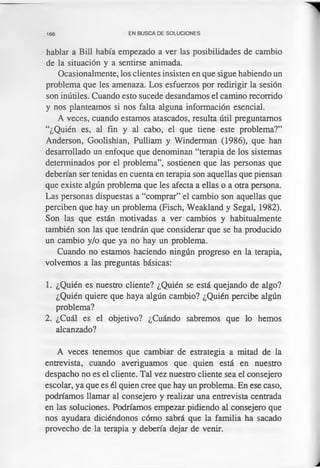 166 EN BUSCA DE SOLUCIONES
hablar a Bill había empezado a ver las posibilidades de cambio
de la situación y a sentirse animada.
Ocasionalmente, los clientes insisten en que sigue habiendo un
problema que les amenaza. Los esfuerzos por redirigir la sesión
son inútiles. Cuando esto sucede desandamos el camino recorrido
y nos planteamos si nos falta alguna información esencial.
A veces, cuando estamos atascados, resulta útil preguntamos
“¿Quién es, al fin y al cabo, el que tiene este problema?”
Anderson, Goolishian, Pulliam y Winderman (1986), que han
desarrollado un enfoque que denominan “terapia de los sistemas
determinados por el problema”, sostienen que las personas que
deberían ser tenidas en cuenta en terapia son aquellas que piensan
que existe algún problema que les afecta a ellas o a otra persona.
Las personas dispuestas a “comprar” el cambio son aquellas que
perciben que hay un problema (Fisch, Weakland y Segal, 1982).
Son las que están motivadas a ver cambios y habitualmente
también son las que tendrán que considerar que se ha producido
un cambio y/o que ya no hay un problema.
Cuando no estamos haciendo ningún progreso en la terapia,
volvemos a las preguntas básicas:
1. ¿Quién es nuestro cliente? ¿Quién se está quejando de algo?
¿Quién quiere que haya algún cambio? ¿Quién percibe algún
problema?
2. ¿Cuál es el objetivo? ¿Cuándo sabremos que lo hemos
alcanzado?
A veces tenemos que cambiar de estrategia a mitad de la
entrevista, cuando averiguamos que quien está en nuestro
despacho no es el cliente. Tal vez nuestro cliente sea el consejero
escolar, ya que es él quien cree que hay un problema. En ese caso,
podríamos llamar al consejero y realizar una entrevista centrada
en las soluciones. Podríamos empezar pidiendo al consejero que
nos ayudara diciéndonos cómo sabrá que la familia ha sacado
provecho de la terapia y debería dejar de venir.
 