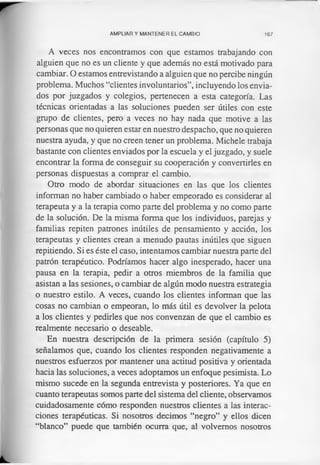 AMPLIAR Y MANTENER EL CAMBIO 167
A veces nos encontramos con que estamos trabajando con
alguien que no es un cliente y que además no está motivado para
cambiar. O estamos entrevistando a alguien que no percibe ningún
problema. Muchos “clientes involuntarios”, incluyendo los envia­
dos por juzgados y colegios, pertenecen a esta categoría. Las
técnicas orientadas a las soluciones pueden ser útiles con este
grupo de clientes, pero a veces no hay nada que motive a las
personas que no quieren estar en nuestro despacho, que no quieren
nuestra ayuda, y que no creen tener un problema. Michele trabaja
bastante con clientes enviados por la escuela y el juzgado, y suele
encontrar la forma de conseguir su cooperación y convertirles en
personas dispuestas a comprar el cambio.
Otro modo de abordar situaciones en las que los clientes
informan no haber cambiado o haber empeorado es considerar al
terapeuta y a la terapia como parte del problema y no como parte
de la solución. De la misma forma que los individuos, parejas y
familias repiten patrones inútiles de pensamiento y acción, los
terapeutas y clientes crean a menudo pautas inútiles que siguen
repitiendo. Si es éste el caso, intentamos cambiar nuestra parte del
patrón terapéutico. Podríamos hacer algo inesperado, hacer una
pausa en la terapia, pedir a otros miembros de la familia que
asistan a las sesiones, o cambiar de algún modo nuestra estrategia
o nuestro estilo. A veces, cuando los clientes informan que las
cosas no cambian o empeoran, lo más útil es devolver la pelota
a los clientes y pedirles que nos convenzan de que el cambio es
realmente necesario o deseable.
En nuestra descripción de la primera sesión (capítulo 5)
señalamos que, cuando los clientes responden negativamente a
nuestros esfuerzos por mantener una actitud positiva y orientada
hacia las soluciones, a veces adoptamos un enfoque pesimista. Lo
mismo sucede en la segunda entrevista y posteriores. Ya que en
cuanto terapeutas somos parte del sistema del cliente, observamos
cuidadosamente cómo responden nuestros clientes a las interac­
ciones terapéuticas. Si nosotros decimos “negro” y ellos dicen
“blanco” puede que también ocurra que, al volvemos nosotros
 