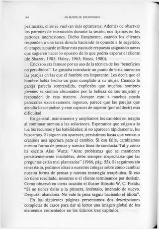 168 EN BUSCA DE SOLUCIONES
pesimistas, ellos se vuelvan más optimistas. Además de observar
los patrones de interacción durante la sesión, nos fijamos en los
patrones intersesiones. Dicho llanamente, cuando los clientes
responden a una tarea directa haciendo lo opuesto a lo sugerido,
el terapeuta puede utilizar esta pauta de respuesta asignando tareas
que sugieren hacer lo opuesto de lo que podría esperar el cliente
(de Shazer, 1985; Haley, 1963; Rossi, 1980).
Erickson era famoso por su uso de la técnica de los “beneficios
no percibidos”. Le gustaba introducir un punto de vista nuevo en
las parejas en las que el hombre era impotente. Les decía que el
hombre había hecho un gran cumplido a su mujer. Cuando la
pareja parecía sorprendida, explicaba que muchos hombres
jóvenes se sienten abrumados por la belleza de sus mujeres y
responden de esta manera. Aunque esto a muchos pueda
parecerles excesivamente ingenuo, parece que las parejas que
atendía lo aceptaban y eran capaces de superar (por así decir) esta
dificultad.
En general, mantenemos y ampliamos los cambios en terapia
al continuar atentos a las soluciones. Esperamos que salgan a la
luz los recursos y las habilidades; si no aparecen rápidamente, los
buscamos. Si siguen sin aparecer, persistimos hasta que vemos o
creamos una apertura para el cambio. Si eso falla, cambiamos
nuestra forma de pensar y nuestra línea de conducta. Tal y como
ha escrito Alan Watts: “Ante problemas que se mantienen
persistentemente insolubles, debe siempre sospecharse que las
preguntas están mal planteadas” (1966, pág. 55). Si seguimos sin
tener éxito, pedimos ideas a nuestros colegas sobre cómo cambiar
nuestra forma de pensar y nuestra estrategia terapéutica. Si eso
no tiene resultado, nosotros o el cliente terminamos por desistir.
Como observó en cierta ocasión el ilustre filósofo W. C. Fields:
“Si no tienes éxito a la primera, inténtalo, inténtalo de nuevo.
Después, abandona. No vale la pena seguir haciendo el idiota”.
En las siguientes páginas presentamos dos descripciones
completas de casos para dar al lector una imagen global de los
elementos comentados en los últimos tres capítulos.
 