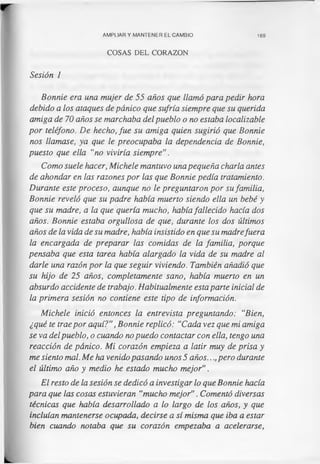 AMPLIAR Y MANTENER EL CAMBIO 169
COSAS DEL CORAZON
Sesión 1
Bonnie era una mujer de 55 años que llamó para pedir hora
debido a los ataques de pánico que sufría siempre que su querida
amiga de 70 años se marchaba del pueblo o no estaba localizable
por teléfono. De hecho, fue su amiga quien sugirió que Bonnie
nos llamase, ya que le preocupaba la dependencia de Bonnie,
puesto que ella "no viviría siempre”.
Como suele hacer, Michele mantuvo una pequeña charla antes
de ahondar en las razones por las que Bonnie pedía tratamiento.
Durante este proceso, aunque no le preguntaron por su familia,
Bonnie reveló que su padre había muerto siendo ella un bebé y
que su madre, a la que quería mucho, había fallecido hacía dos
años. Bonnie estaba orgullosa de que, durante los dos últimos
años de la vida de su madre, había insistido en que su madrefuera
la encargada de preparar las comidas de la familia, porque
pensaba que esta tarea había alargado la vida de su madre al
darle una razón por la que seguir viviendo. También añadió que
su hijo de 25 años, completamente sano, había muerto en un
absurdo accidente de trabajo. Habitualmente esta parte inicial de
la primera sesión no contiene este tipo de información.
Michele inició entonces la entrevista preguntando: "Bien,
¿qué te trae por aquí?”, Bonnie replicó: "Cada vez que mi amiga
se va delpueblo, o cuando no puedo contactar con ella, tengo una
reacción de pánico. Mi corazón empieza a latir muy de prisa y
me siento mal. Me ha venido pasando unos 5 años..., pero durante
el último año y medio he estado mucho mejor".
El resto de la sesión se dedicó a investigar lo que Bonnie hacía
para que las cosas estuvieran “mucho mejor”. Comentó diversas
técnicas que había desarrollado a lo largo de los años, y que
incluían mantenerse ocupada, decirse a sí misma que iba a estar
bien cuando notaba que su corazón empezaba a acelerarse,
 