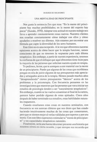 16 EN BUSCA DE SOLUCIONES
UNA MENTALIDAD DE PRINCIPIANTE
Nos gusta la sentencia Zen que reza: “En la mente del princi­
piante hay muchas posibilidades; en la mente del experto hay
pocas” (Suzuki, 1970). Adoptar esta actitud en nuestro trabajo nos
lleva a aprender constantemente cosas nuevas. Nuestros clientes
nos enseñan constantemente cómo trabajar con ellos y cómo
ayudarles a resolver sus dilemas. Aún estamos por encontrar una
fórmula que capte la diversidad de los seres humanos.
Este libro no es una excepción. A la vez que ofrecemos nuestras
opiniones acerca de cómo hacer que la terapia funcione, somos
conscientes de que no tenemos la respuesta para cada dilema
terapéutico. Sin embargo, a partir de nuestra experiencia, tenemos
la confianza de que el enfoque que aquí ofrecemos tiene éxito para
la mayoría de las personas que solicitan nuestra ayuda en terapia.
Te pedimos, lector, que te acerques a este material con la mente
de un principiante. Puede que algunas de las cosas que escribimos
pongan en tela de juicio algunos de tus presupuestos más aprecia­
dos y arraigados acerca de la terapia. Hemos pasado muchos años
“desaprendiendo” ciertos presupuestos “básicos” acerca de los
problemas y la psicoterapia. Con frecuencia pensamos en las
investigaciones que muestran que las personas que van a iniciar sus
estudios de psicología tienden a ser “naturalmente terapéuticos”.
Sin embargo, cuando se las vuelve a examinar al final de la carrera,
parecen haber perdido algunas de estas aptitudes. Cinco años
después de haber terminado sus estudios, estas habilidades natura­
les reaparecen.
Cuando enseñamos estas cosas en nuestros seminarios, con
frecuencia se nos acercan clínicos que nos dicen que han estado
haciendo intuitivamente muchas de las cosas que comentamos,
pero que se sienten mejor al verlas validadas por expertos y por una
teoría. Con este libro esperamos estimular tu “mente de principian­
te” y tus capacidades terapéuticas naturales.
Finalmente, sería una buena idea tener presente una historia que
nosotros oímos en cierta ocasión, y que siempre nos recuerda que
 
