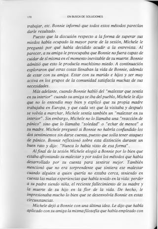 170 EN BUSCA DE SOLUCIONES
trabajar, etc. Bonnie informó que todos estos métodos parecían
darle resultado.
Puesto que la discusión respecto a la forma de superar sus
miedos había ocupado la mayor parte de la sesión, Michele le
preguntó por qué había decidido acudir a la entrevista. Al
parecer, a su amiga le preocupaba que Bonnie nofuera capaz de
cuidar de sí misma en el momento inevitable de su muerte. Bonnie
admitió que esto le producía muchísimo miedo. A continuación
exploraron qué otras cosas llenaban la vida de Bonnie, además
de estar con su amiga. Estar con su marido e hijos y ser muy
activa en los grupos de la comunidad satisfacía muchas de sus
necesidades.
Más adelante, cuando Bonnie habló del “malestar que sentía
en su interior” cuando su amiga se iba del pueblo, Michele le dijo
que no lo entendía muy bien y explicó que su propia madre
trabajaba en Europa, y que cada vez que la visitaba y después
se volvía a marchar, Michele sentía también un “malestar en su
interior”. Sin embargo, Michele no lo llamaba una “reacción de
pánico” sino que lo llamaba “soledad” o “echar de menos” a
su madre. Michele preguntó si Bonnie no habría confundido los
dos sentimientos sin darse cuenta, puesto que solía tener ataques
de pánico. Bonnie reflexionó sobre esta distinción durante un
buen rato y dijo: “Nunca lo había visto de esa forma”.
Al final de la sesión Michele elogió a Bonnie por lo bien que
estaba afrontando su malestar y por todos los métodos que había
desarrollado por su cuenta para sentirse mejor. También
mencionó que no era sorprendente que sintiera ese malestar
cuando alguien a quien quería no estaba cerca, teniendo en
cuenta las malas experiencias que había tenido en la vida: perder
a su padre siendo niña, el reciente fallecimiento de su madre y
la muerte de su hijo en la flor de la vida. De hecho, le
impresionaba mucho lo bien que se desenvolvía Bonnie en estas
circunstancias.
Michele dejó a Bonnie con una última idea. Le dijo que había
aplicado con su amiga la mismafilosofía que había empleado con
 