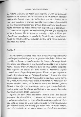 AMPLIAR Y MANTENER EL CAMBIO 171
su madre. Dándole la razón con respecto a que las personas
necesitan un objetivo en la vida que le dé un sentido, Michele
demostró a Bonnie cómo ella había dado sentido a la vida de su
amiga al ayudarla a sentirse querida y necesitada. Esto añadió
un giro totalmente inesperado alfinal de la sesión, ya que Bonnie,
hasta entonces, se había sentido tan dependiente y desvalida.
Como tarea, se pidió a Bonnie que sefijara en qué hacía para
superar la tentación de llamar a su amiga o dejarse llevar por
el malestar cuando éste se producía. Debía fijarse en qué cosas
hacía en vez de ceder al malestar. Se fijó otra sesión para dos
semanas más tarde.
Sesión 2
Bonnie entró sonriente en la sala, diciendo que apenas había
tenido oportunidad de practicar, ya que sólo había habido una
ocasión en la que se había sentido incómoda. Su amiga había
prometido que llamaría a una hora determinada y no lo había
hecho. Bonnie trató de llamarla pero la línea estaba ocupada.
Tras esperar un cuarto de hora volvió a intentarlo; seguía
comunicando. Empezó a preocuparse. En vez de que su preocu­
pación desembocara en un “ataque de pánico”, Bonnie hizo otras
cosas, según dijo: “Me pillé hablándole a mi pájaro y a mi perro.
Luego me pillé haciendo solitarios. Realmente dio resultado, me
serené mucho. Antes, a la media hora me hubiera puesto
histérica. Me dije a mí misma que, puesto que estaba lloviendo,
podían estar mal las líneas telefónicas, o que quizás la estaba
llamando su hijo desde California”.
Aparte de este único incidente, Bonnie tuvo dos buenas
semanas. Se describió a sí misma diciendo que tenía más
confianza en sí misma en general (y dio varios ejemplos de ello),
que veía las cosas de forma más optimista y positiva (esperaba
que pasaran cosas positivas) y que hacía cada cosa a su tiempo,
todo ello actitudes y conductas nuevas en ella. Se encontró con
 