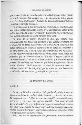 172 EN BUSCA DE SOLUCIONES
que se reía bastante y estaba más relajada de lo que había estado
en mucho tiempo. Sus amigos del coro decían que había vuelto
a ser “la Bonnie de antes". Incluso su amiga había advertido los
cambios y parecía contenta.
Al preguntarle a qué pensaba que se debían los cambios, dijo
que había estado pensando mucho en lo que Michele había dicho
sobre que era ella la que “ayudaba" a su amiga y no ala inversa.
Eso había supuesto un gran cambio para ella.
Al final de la sesión Michele le dijo que estaba muy
impresionada por todos los cambios y que estaba contenta por
lo bien que se había desenvuelto en la incómoda situación que
había atravesado. Michele admitió que no sabía si concertar o
no otra entrevista, y Bonnie dijo que llamaría si era necesario.
Michele sugirió que a partir de entonces sefijase en las cosas que
pasasen que la convencieran de que iba a seguir siendo la
“Bonnie de antes". Le pareció bien y añadió que la última sesión
parecía 15 sesiones por lo mucho que había progresado. Por lo
tanto, Michele señaló que dos sesiones le parecían como si
hubiera tenido 30. Se rió y dijo que le apetecía salir brincando
y saltando del despacho, ¡y eso fue lo que hizo!
EL MAÑANA DE ANNIE
Sesión 1
Annie, de 28 años, entró en el despacho de Michele con un
pañuelo en la mano; había estado llorando en la sala de espera.
Al preguntársele: “¿Qué te trae por aquí?", respondió entre
lágrimas, y con una voz apenas audible: “Mi vida se está
derrumbando". Pasó a explicar que su novio acababa de romper
con ella y que estaba llevando muy mal este rechazo. Dijo que
estaba siempre llorando y deprimida. Sus frases eran inconexas
y mantenía poco contacto visual.
Tras una breve descripción del problema, inmediatamente
 