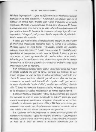 AMPLIAR Y MANTENER EL CAMBIO 173
Michele le preguntó: "¿Qué es diferente en los momentos en que
manejas bien esta situación?” Respondió, sin dudar, que en el
trabajo se sentía bien. Puesto que Annie trabajaba a jornada
completa, Michele le comentó que le iba bien al menos 40 horas
a la semana, una gran parte de su vida. Michele también comentó
que sentirse bien 40 horas a la semana está muy lejos de estar
deprimida “siempre", tal y como había explicado al principio.
Annie estuvo de acuerdo.
Puesto que Annie había identificado una excepción importante
al problema presentado (sentirse bien 40 horas a la semana),
Michele siguió en esta línea: “¿Cuándo, aparte del trabajo,
manejas bien las cosas?” Annie contestó que le resultaba muy
agradable el tiempo que pasaba con su hijo de 5 años, y que en
esos ratos no tenía oportunidad de rumiar sobre su ex novio.
Además, por las mañanas estaba demasiado apurada de tiempo
llevando a su hijo a la guardería y yendo al trabajo como para
preocuparse por su ruptura.
Por eliminación quedó claro que el único rato en el que Annie
se sentía abatida era por la tarde, durante un período de dos
horas, después de que su hijo se había acostado y antes de irse
ella a la cama. Incluso admitió que al menos dos noches por
semana no se sentía mal. Un cálculo rápido reveló que, en vez
de estar deprimida “todo el día”, estaba, en realidad, abatida
sólo 10 horas por semana. En cuestión de 5 minutos su percepción
de la situación se había modificado de forma significativa.
Entonces Michele preguntó: "¿Qué es diferente las dos noches
por semana en que no estás pensando en Sam?” Dijo que esas
noches conseguía mantenerse ocupada visitando a un vecino,
cosiendo, o visitando parientes. Ella y Michele acordaron que
mantenerse ocupada era absolutamente esencial para ella mien­
tras volvía a ver las cosas con mayor perspectiva.
La siguiente serie de preguntas se centró en otras formas de
mantenerse ocupada: "¿Qué haces para divertirte?”, le preguntó
Michele. Contestó que se divertía poco. Siendo madre soltera de
un hijo de 5 años se sentía a menudo abrumada por la
 