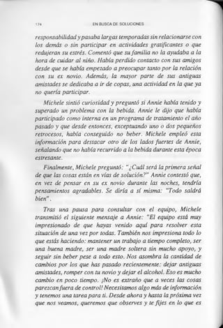 174 EN BUSCA DE SOLUCIONES
responsabilidad y pasaba largas temporadas sin relacionarse con
los demás o sin participar en actividades gratificantes o que
redujeran su estrés. Comentó que su familia no la ayudaba a la
hora de cuidar al niño. Había perdido contacto con sus amigos
desde que se había empezado a preocupar tanto por la relación
con su ex novio. Además, la mayor parte de sus antiguas
amistades se dedicaba a ir de copas, una actividad en la que ya
no quería participar.
Michele sintió curiosidad y preguntó si Annie había tenido y
superado un problema con la bebida. Annie le dijo que había
participado como interna en un programa de tratamiento el año
pasado y que desde entonces, exceptuando uno o dos pequeños
retrocesos, había conseguido no beber. Michele empleó esta
información para destacar otro de los lados fuertes de Annie,
señalando que no había recurrido a la bebida durante esta época
estresante.
Finalmente, Michele preguntó: ‘‘¿Cuál será la primera señal
de que las cosas están en vías de solución?” Annie contestó que,
en vez de pensar en su ex novio durante las noches, tendría
pensamientos agradables. Se diría a sí misma: “Todo saldrá
bien”.
Tras una pausa para consultar con el equipo, Michele
transmitió el siguiente mensaje a Annie: “El equipo está muy
impresionado de que hayas venido aquí para resolver esta
situación de una vez por todas. También nos impresiona todo lo
que estás haciendo: mantener un trabajo a tiempo completo, ser
una buena madre, ser una madre soltera sin mucho apoyo, y
seguir sin beber pese a todo esto. Nos asombra la cantidad de
cambios por los que has pasado recientemente: dejar antiguas
amistades, romper con tu novio y dejar el alcohol. Eso es mucho
cambio en poco tiempo. ¡No es extraño que a veces las cosas
parezcanfuera de control! Necesitamos algo más de información
y tenemos una tarea para ti. Desde ahora y hasta la próxima vez
que nos veamos, queremos que observes y te fijes en lo que es
 