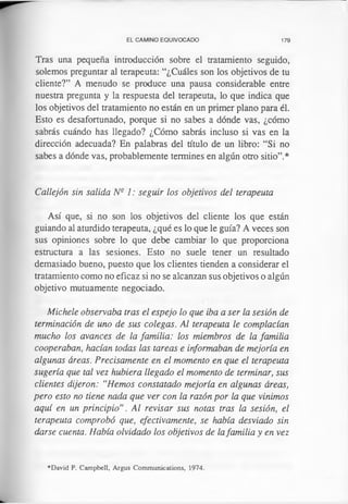 EL CAMINO EQUIVOCADO 179
Tras una pequeña introducción sobre el tratamiento seguido,
solemos preguntar al terapeuta: “¿Cuáles son los objetivos de tu
cliente?” A menudo se produce una pausa considerable entre
nuestra pregunta y la respuesta del terapeuta, lo que indica que
los objetivos del tratamiento no están en un primer plano para él.
Esto es desafortunado, porque si no sabes a dónde vas, ¿cómo
sabrás cuándo has llegado? ¿Cómo sabrás incluso si vas en la
dirección adecuada? En palabras del título de un libro: “Si no
sabes a dónde vas, probablemente termines en algún otro sitio”.*
Callejón sin salida Nq 1: seguir los objetivos del terapeuta
Así que, si no son los objetivos del cliente los que están
guiando al aturdido terapeuta, ¿qué es lo que le guía? A veces son
sus opiniones sobre lo que debe cambiar lo que proporciona
estructura a las sesiones. Esto no suele tener un resultado
demasiado bueno, puesto que los clientes tienden a considerar el
tratamiento como no eficaz si no se alcanzan sus objetivos o algún
objetivo mutuamente negociado.
Michele observaba tras el espejo lo que iba a ser la sesión de
terminación de uno de sus colegas. Al terapeuta le complacían
mucho los avances de la familia: los miembros de la familia
cooperaban, hacían todas las tareas e informaban de mejoría en
algunas áreas. Precisamente en el momento en que el terapeuta
sugería que tal vez hubiera llegado el momento de terminar, sus
clientes dijeron: “Hemos constatado mejoría en algunas áreas,
pero esto no tiene nada que ver con la razón por la que vinimos
aquí en un principio”. Al revisar sus notas tras la sesión, el
terapeuta comprobó que, efectivamente, se había desviado sin
darse cuenta. Había olvidado los objetivos de lafamilia y en vez
♦David P. Campbell, Argus Communications, 1974.
 